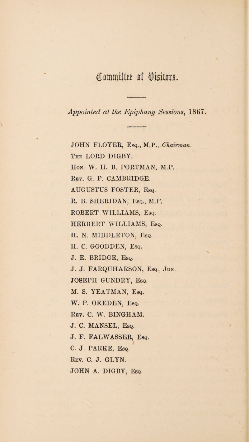 Commits of fisiton. Appointed at the Epiphany Sessions, 1867. JOHN FLOYER, Esq., M.P., Chairman. The LORD DIGRY. Hon. W. H. B. PORTMAN, M.P. Rev. G. P. CAMBRIDGE. AUGUSTUS FOSTER, Esq. R. B. SHERIDAN, Esq., M.P. ROBERT WILLIAMS, Esq. HERBERT WILLIAMS, Esq. H. N. MIDDLETON, Esq. H. C. GOODDEN, Esq. J. E. BRIDGE, Esq. J. J. FARQUHARSON, Esq., Jos. JOSEPH GUNDRY, Esq. M. S. YEATMAN, Esq. W. P. OKEDEN, Esq. Rev. C. W. BINGHAM. J. C. MANSEL, Esq. J. F. FALWASSER, Esq. C. J. PARKE, Esq. Rev. C. J. GLYN. JOHN A. DIGBY, Esq,