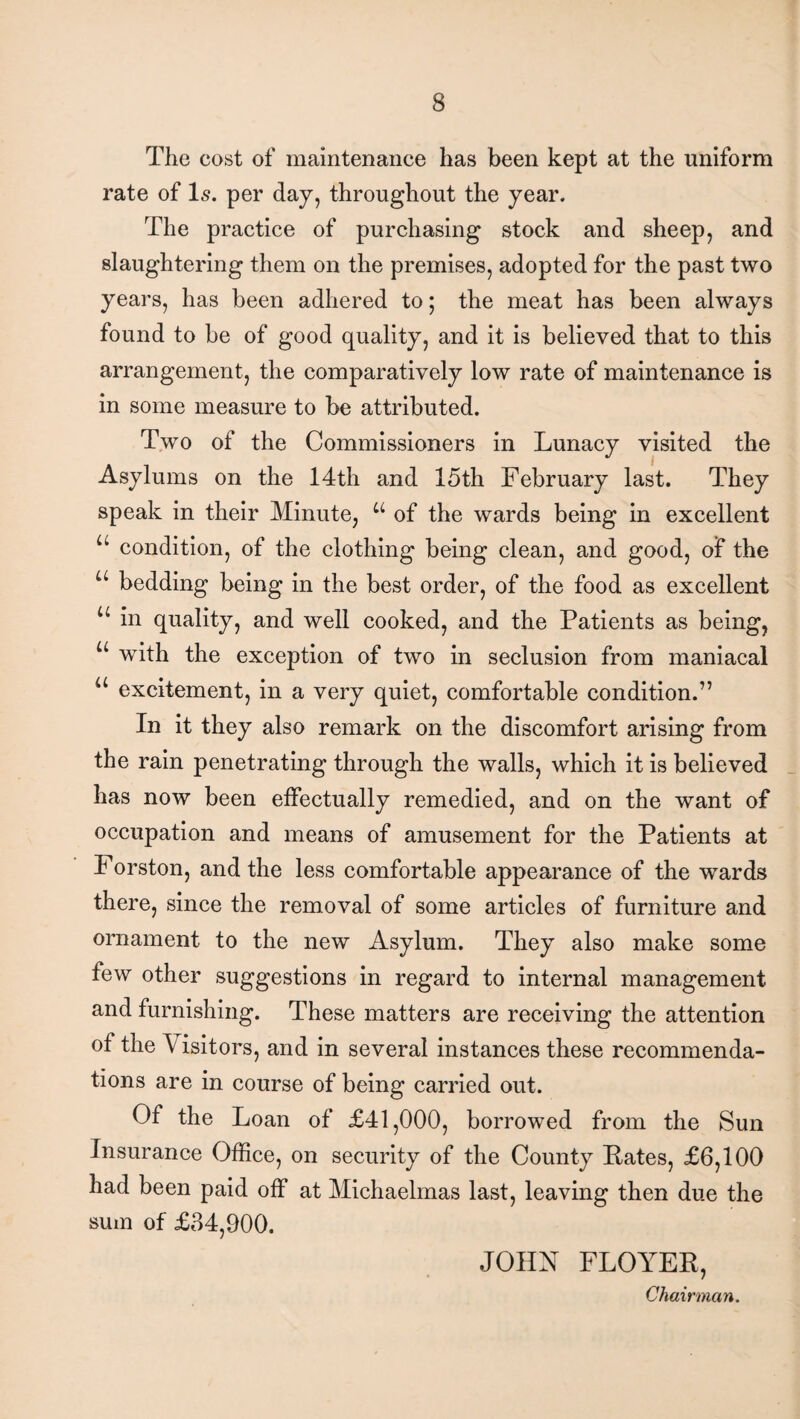 The cost of maintenance has been kept at the uniform rate of Is. per day, throughout the year. The practice of purchasing stock and sheep, and slaughtering them on the premises, adopted for the past two years, has been adhered to; the meat has been always found to be of good quality, and it is believed that to this arrangement, the comparatively low rate of maintenance is in some measure to be attributed. Two of the Commissioners in Lunacy visited the Asylums on the 14th and 15th February last. They speak in their Minute, u of the wards being in excellent u condition, of the clothing being clean, and good, of the a bedding being in the best order, of the food as excellent u in quality, and well cooked, and the Patients as being, u with the exception of two in seclusion from maniacal “ excitement, in a very quiet, comfortable condition.” In it they also remark on the discomfort arising from the rain penetrating through the walls, which it is believed has now been effectually remedied, and on the want of occupation and means of amusement for the Patients at I orston, and the less comfortable appearance of the wards there, since the removal of some articles of furniture and ornament to the new Asylum. They also make some few other suggestions in regard to internal management and furnishing. These matters are receiving the attention of the \ isitors, and in several instances these recommenda¬ tions are in course of being carried out. Of the Loan of £41,000, borrowed from the Sun Insurance Office, on security of the County Pates, £6,100 had been paid off at Michaelmas last, leaving then due the sum of £34,900. JOHN FLOYEP, Chairman.