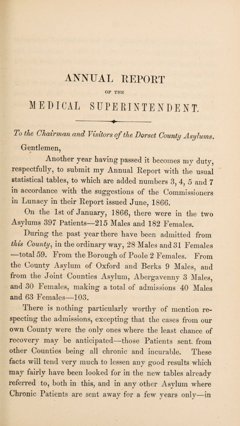 OP THE MEDICAL SUPERINTENDENT. T° the Chairman and Visitors of the Dorset County Asylums. Gentlemen, Another year having passed it becomes my duty, respectfully, to submit my Annual Report with the usual statistical tables, to which are added numbers 3, 4, 5 and 7 in accordance with the suggestions of the Commissioners in Lunacy in their Report issued June, 1866. On the 1st of January, 1866, there were in the two Asylums 397 Patients—215 Males and 182 Females. During the past year there have been admitted from this County, in the ordinary way, 28 Males and 31 Females total 59. From the Dorough of Poole 2 Females. From the County Asylum of Oxford and Berks 9 Males, and from the Joint Counties Asylum, Abergavenny 3 Males, and 30 Females, making a total of admissions 40 Males and 63 Females—103. There is nothing particularly worthy of mention re¬ specting the admissions, excepting that the cases from our own County were the only ones where the least chance of recovery may be anticipated—those Patients sent, from other Counties being all chronic and incurable. These facts will tend very much to lessen any good results which may fairly have been looked for in the new tables already referred to, both in this, and in any other Asylum where Chronic Patients are sent away for a few years only—in