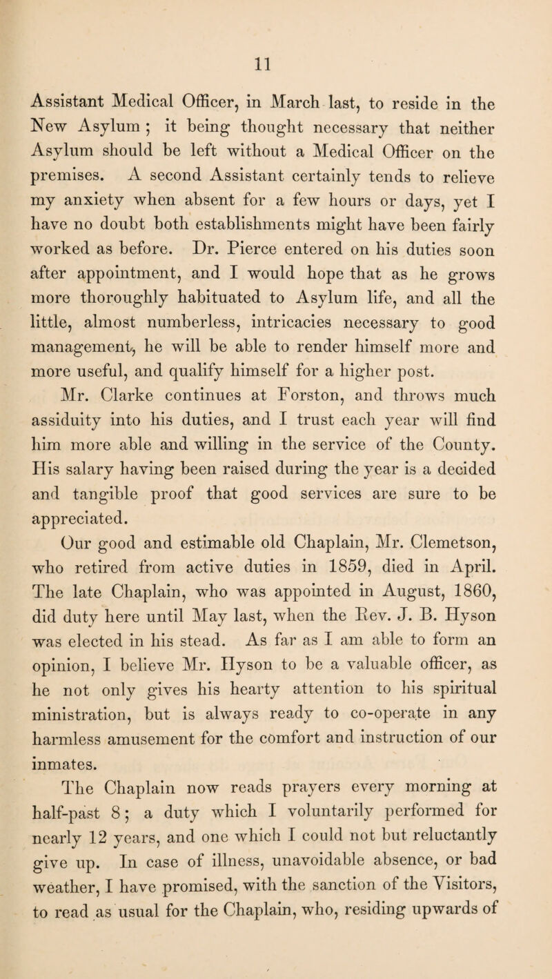 Assistant Medical Officer, in March last, to reside in the New Asylum ; it being thought necessary that neither Asylum should be left without a Medical Officer on the premises. A second Assistant certainly tends to relieve my anxiety when absent for a few hours or days, yet I have no doubt both establishments might have been fairly worked as before. Dr. Pierce entered on his duties soon after appointment, and I would hope that as he grows more thoroughly habituated to Asylum life, and all the little, almost numberless, intricacies necessary to good management-, he will be able to render himself more and more useful, and qualify himself for a higher post. Mr. Clarke continues at Forston, and throws much assiduity into his duties, and I trust each year will find him more able and willing in the service of the County. His salary having been raised during the year is a decided and tangible proof that good services are sure to be appreciated. Our good and estimable old Chaplain, Mr. Clemetson, who retired from active duties in 1859, died in April. The late Chaplain, who was appointed in August, 1860, did duty here until May last, when the Rev. J. B. Hyson was elected in his stead. As far as I am able to form an opinion, I believe Mr. Hyson to be a valuable officer, as he not only gives his hearty attention to his spiritual ministration, but is always ready to co-operate in any harmless amusement for the comfort and instruction of our inmates. The Chaplain now reads prayers every morning at half-past 8; a duty which I voluntarily performed for nearly 12 years, and one which I could not but reluctantly give up. In case of illness, unavoidable absence, or bad weather, I have promised, with the sanction of the Visitors, to read as usual for the Chaplain, who, residing upwards of