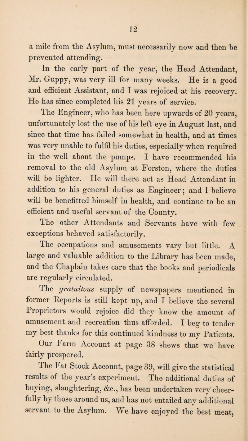 a mile from the Asylum, must necessarily now and then be prevented attending. In the early part of the year, the Head Attendant, Mr. Guppy, was very ill for many weeks. He is a good and efficient Assistant, and I was rejoiced at his recovery. He has since completed his 21 years of service. The Engineer, who has been here upwards of 20 years, unfortunately lost the use of his left eye in August last, and since that time has failed somewhat in health, and at times was very unable to fulfil his duties, especially when required in the well about the pumps. I have recommended his removal to the old Asylum at Forston, where the duties will be lighter. He will there act as Head Attendant in addition to his general duties as Engineer j and I believe will be benefitted himself in health, and continue to be an efficient and useful servant of the County. The other Attendants and Servants have with few exceptions behaved satisfactorily. The occupations and amusements vary but little. A large and valuable addition to the Library has been made, and the Chaplain takes care that the books and periodicals are regularly circulated. The gratuitous supply of newspapers mentioned in former Reports is still kept up, and I believe the several Proprietors would rejoice did they know the amount of amusement and recreation thus afforded. I beg to tender my best thanks for this continued kindness to my Patients. Our Farm Account at page 38 shews that we have fairly prospered. The Fat Stock Account, page 39, will give the statistical results of the year’s experiment. The additional duties of buying, slaughtering, &c., has been undertaken very cheer- fully by those around us, and has not entailed any additional servant to the Asylum. We have enjoyed the best meat,