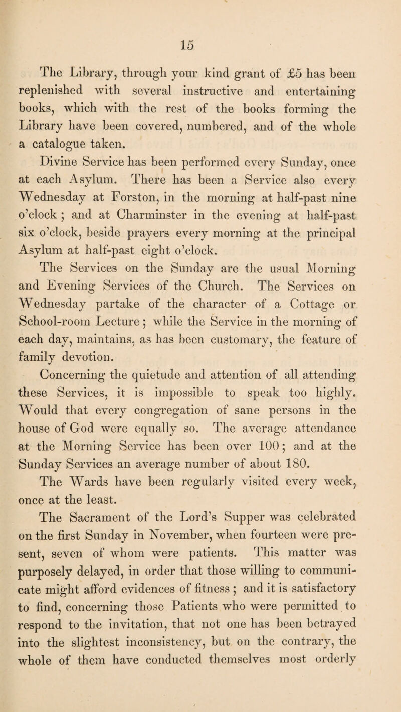 The Library, through your kind grant of £5 has been replenished with several instructive and entertaining books, which with the rest of the books forming the Library have been covered, numbered, and of the whole a catalogue taken. Divine Service has been performed every Sunday, once at each Asylum. There has been a Service also every Wednesday at Forston, in the morning at half-past nine o’clock ; and at Charminster in the evening at half-past six o’clock, beside prayers every morning at the principal Asylum at half-past eight o’clock. The Services on the Sunday are the usual Morning and Evening Services of the Church. The Services on Wednesday partake of the character of a Cottage or School-room Lecture ; while the Service in the morning of each day, maintains, as has been customary, the feature of family devotion. Concerning the quietude and attention of all attending these Services, it is impossible to speak too highly. Would that every congregation of sane persons in the house of God were equally so. The average attendance at the Morning Service has been over 100; and at the Sunday Services an average number of about 180. The Wards have been regularly visited every week, once at the least. The Sacrament of the Lord’s Supper was celebrated on the first Sunday in November, when fourteen were pre¬ sent, seven of whom were patients. This matter was purposely delayed, in order that those willing to communi¬ cate might afford evidences of fitness ; and it is satisfactory to find, concerning those Patients who were permitted to respond to the invitation, that not one has been betrayed into the slightest inconsistency, but on the contrary, the whole of them have conducted themselves most orderly