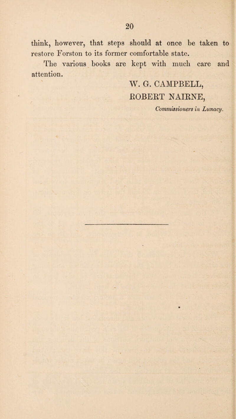 think, however, that steps should at once be taken to restore Forston to its former comfortable state. The various books are kept with much care and attention. W. G. CAMPBELL, ROBERT NAIRNE, Commissioners in Lunacy.