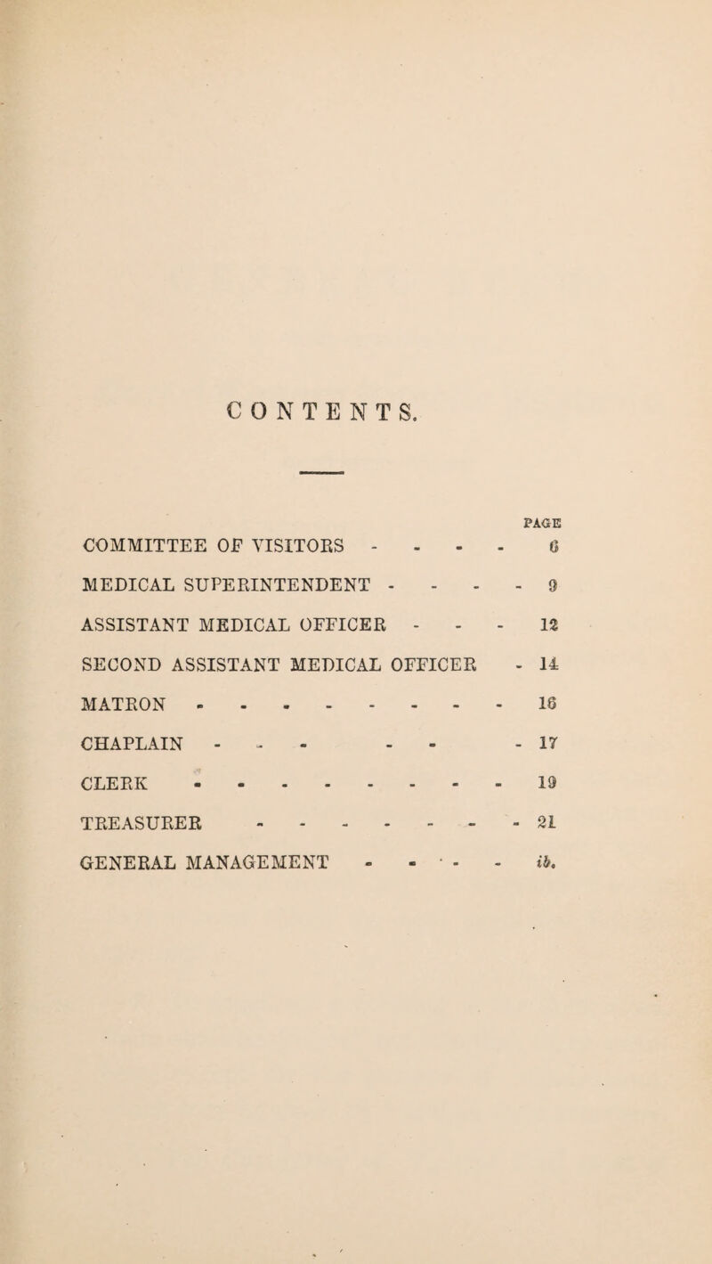 CONTENTS. PAGE COMMITTEE OE VISITORS - 6 MEDICAL SUPERINTENDENT - 9 ASSISTANT MEDICAL OFFICER 12 SECOND ASSISTANT MEDICAL OFFICER - 14 MATRON.18 CHAPLAIN - - - 17 CLERK.19 TREASURER.21 GENERAL MANAGEMENT - - * - - ib.