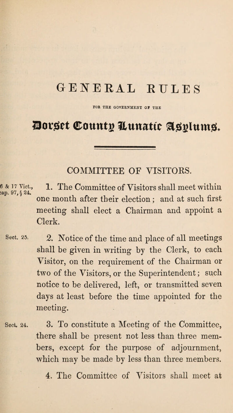 GENERAL RULES FOR THE GOVERNMENT 01 THE Hotget Counts Eunattc Asylums. COMMITTEE OF VISITORS. 6 & 17 vict., 1. The Committee of Visitors shall meet within jap. 97, § 24. one month after their election; and at such first meeting shall elect a Chairman and appoint a Clerk. Sect. 25. 2, Notice of the time and place of all meetings shall be given in writing by the Clerk, to each Visitor, on the requirement of the Chairman or two of the Visitors, or the Superintendent; such notice to be delivered, left, or transmitted seven days at least before the time appointed for the meeting. Sect. 24. 3. To constitute a Meeting of the Committee, there shall be present not less than three mem¬ bers, except for the purpose of adjournment, which may be made by less than three members. 4. The Committee of Visitors shall meet at
