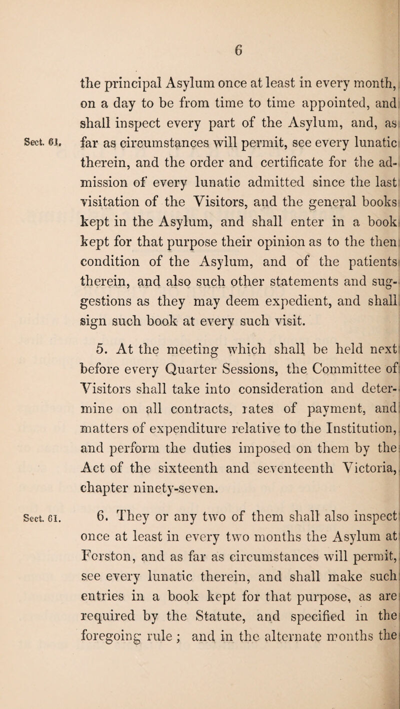 the principal Asylum once at least in every month, on a day to be from time to time appointed, and shall inspect every part of the Asylum, and, as Sect. 6J. far as circumstances will permit, see every lunatic therein, and the order and certificate for the ad¬ mission of every lunatic admitted since the last visitation of the Visitors, and the general books kept in the Asylum, and shall enter in a book kept for that purpose their opinion as to the then condition of the Asylum, and of the patients therein, and also such other statements and sug¬ gestions as they may deem expedient, and shall sign such book at every such visit. 5. At the meeting which shall be held next before every Quarter Sessions, the Committee of Visitors shall take into consideration and deter¬ mine on all contracts, rates of payment, and matters of expenditure relative to the Institution, and perform the duties imposed on them by the Act of the sixteenth and seventeenth Victoria, chapter ninety-seven. Sect. 6i. 6. They or any two of them shall also inspect once at least in every two months the Asylum at Fcrston, and as far as circumstances will permit, see every lunatic therein, and shall make such entries in a book kept for that purpose, as are required by the Statute, and specified in the foregoing rule ; and in the alternate months the