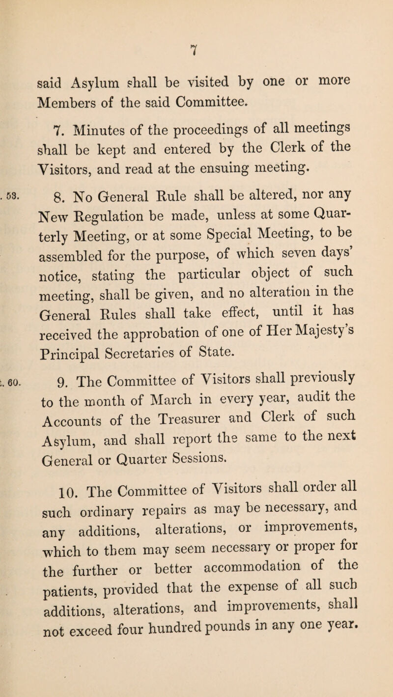 said Asylum shall be visited by one or more Members of the said Committee. 7. Minutes of the proceedings of all meetings shall be kept and entered by the Clerk of the Visitors, and read at the ensuing meeting. 8. No General Rule shall be altered, nor any New Regulation be made, unless at some Quar¬ terly Meeting, or at some Special Meeting, to be assembled for the purpose, of which seven days’ notice, stating the particular object of such meeting, shall be given, and no alteration in the General Rules shall take effect, until it has received the approbation of one of Her Majesty s Principal Secretaries of State. 60. 9. The Committee of Visitors shall previously to the month of March in every year, audit the Accounts of the Treasurer and Clerk of such Asylum, and shall report the same to the next General or Quarter Sessions. 10. The Committee of Visitors shall order all such ordinary repairs as may be necessaiy, and any additions, alterations, or improvements, which to them may seem necessary or proper for the further or better accommodation of the patients, provided that the expense of all such additions, alterations, and improvements, shall not exceed four hundred pounds in any one year.