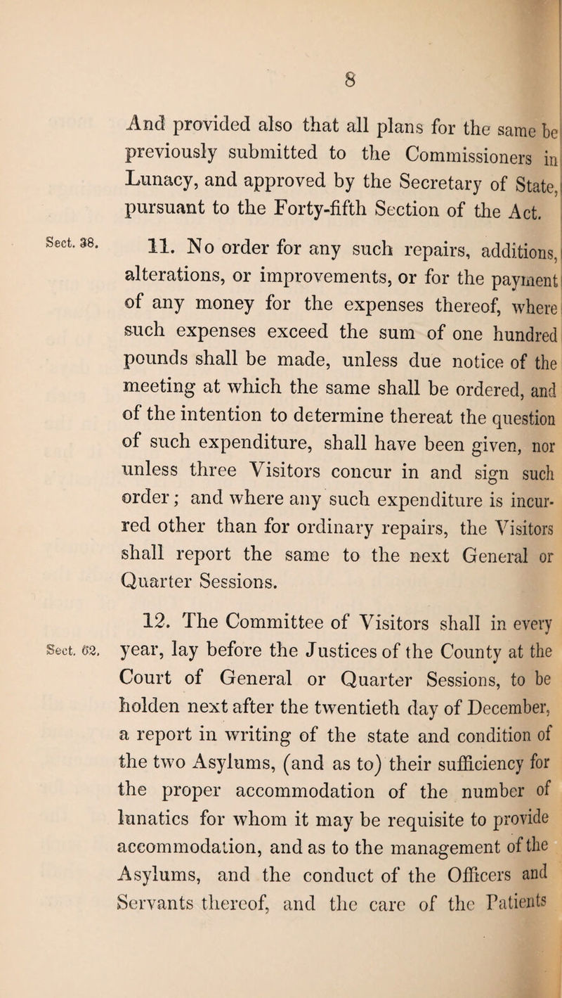 And provided also that all plans for the same be previously submitted to the Commissioners in Lunacy, and approved by the Secretary of State, pursuant to the Forty-fifth Section of the Act. Sect. 38. 11. No order for any such repairs, additions, alterations, or improvements, or for the payment of any money for the expenses thereof, where such expenses exceed the sum of one hundred pounds shall be made, unless due notice of the meeting at which the same shall be ordered, and of the intention to determine thereat the question of such expenditure, shall have been given, nor unless three Visitors concur in and sign such order; and where any such expenditure is incur¬ red other than for ordinary repairs, the Visitors shall report the same to the next General or Quarter Sessions. 12. The Committee of Visitors shall in every Sect. 62, year, lay before the Justices of the County at the Court of General or Quarter Sessions, to be holden next after the twentieth day of December, a report in writing of the state and condition of the two Asylums, (and as to) their sufficiency for the proper accommodation of the number of lunatics for whom it may be requisite to provide accommodation, and as to the management of the Asylums, and the conduct of the Officers and Servants thereof, and the care of the Patients