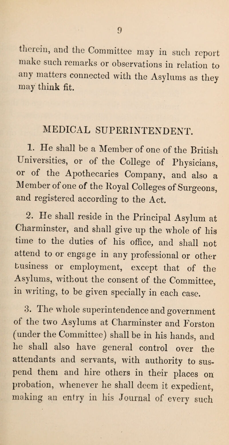 therein, and the Committee may in such report make such remarks or observations in relation to any matters connected with the Asylums as they may think fit. MEDICAL SUPERINTENDENT. 1. He shall be a Member of one of the British Universities, or of the College of Physicians, or of the Apothecaries Company, and also a Member of one of the Royal Colleges of Surgeons, and registered according to the Act. 2. He shall reside in the Principal Asylum at Chaiminster, and shall give up the whole of his time to the duties of his office, and shall not attend to or engage in any professional or other business or employment, except that of the Asylums, without the consent of the Committee, in writing, to be given specially in each case. 3. The whole superintendence and government of the two Asylums at Charminster and Forston (under the Committee) shall be in his hands, and he shall also have general control over the attendants and servants, with authority to sus¬ pend them and hire others in their places on probation, whenever he shall deem it expedient, making an entry in his Journal of every such