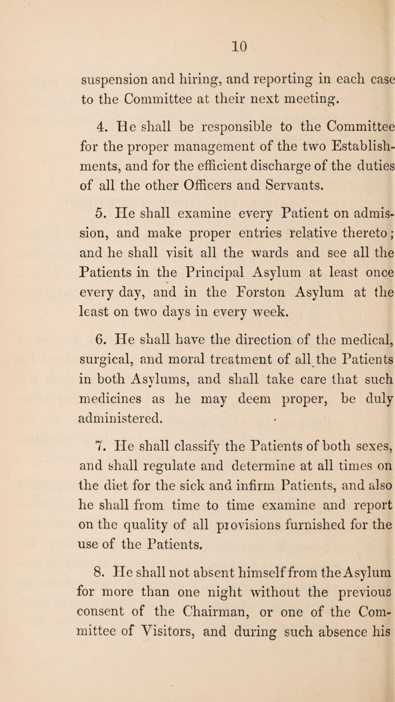 suspension and hiring, and reporting in each case to the Committee at their next meeting. 4. Be shall be responsible to the Committee for the proper management of the two Establish¬ ments, and for the efficient discharge of the duties of all the other Officers ana Servants. 5. He shall examine every Patient on admis¬ sion, and make proper entries relative thereto; and he shall visit all the wards and see all the Patients in the Principal Asylum at least once every day, and in the Forston Asylum at the least on two days in every week. 6. He shall have the direction of the medical, surgical, and moral treatment of all the Patients in both Asvlums, and shall take care that such medicines as he may deem proper, be duly administered. 7. Pie shall classify the Patients of both sexes, and shall regulate and determine at all times on the diet for the sick and infirm Patients, and also he shall from time to time examine and report on the quality of all provisions furnished for the use of the Patients. 8. He shall not absent himself from the Asylum for more than one night without the previous consent of the Chairman, or one of the Com¬ mittee of Visitors, and during such absence his