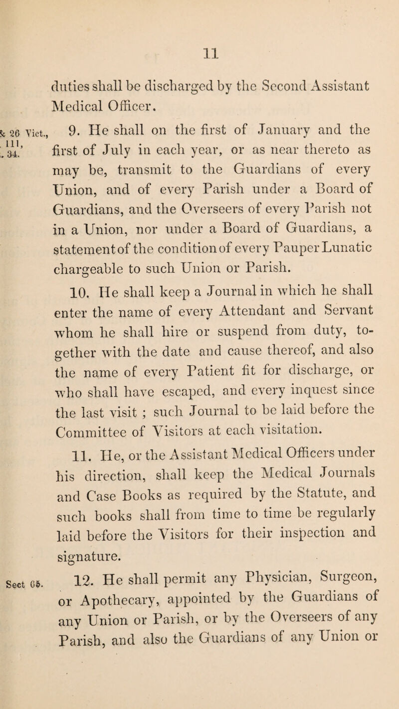 k 26 Viet., Ill, . 34. Sect 05. duties shall be discharged by the Second Assistant Medical Officer. 9. He shall on the first of January and the first of July in each year, or as near thereto as may be, transmit to the Guardians of every Union, and of every Parish under a Board of Guardians, and the Overseers of every Parish not in a Union, nor under a Board of Guardians, a statement of the condition of every Pauper Lunatic chargeable to such Union or Parish. 10. He shall keep a Journal in which he shall enter the name of every Attendant and Servant whom he shall hire or suspend from duty, to¬ gether with the date and cause thereof, and also the name of every Patient fit for discharge, or who shall have escaped, and every inquest since the last visit ; such Journal to be laid before the Committee of Visitors at each visitation. 11. He, or the Assistant Medical Officers under his direction, shall keep the Medical Journals and Case Books as required by the Statute, and such books shall from time to time be regularly laid before the Visitors for their inspection and signature. 12. He shall permit any Physician, Surgeon, or Apothecary, appointed by the Guardians of any Union or Parish, or by the Overseers of any Parish, and also the Guardians of any Union or