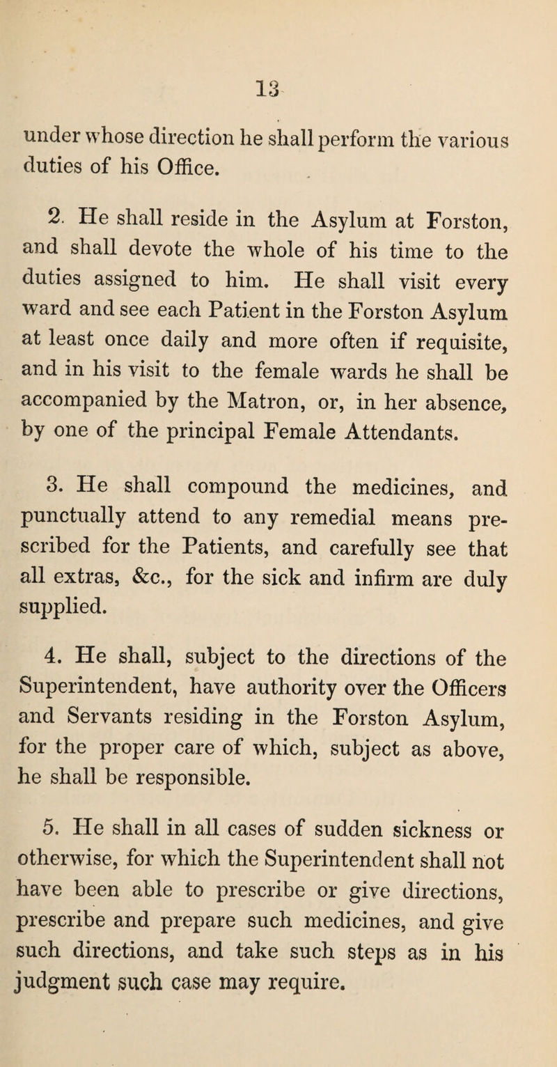 under whose direction he shall perforin the various duties of his Office. 2. He shall reside in the Asylum at Forston, and shall devote the whole of his time to the duties assigned to him. He shall visit every ward and see each Patient in the Forston Asylum at least once daily and more often if requisite, and in his visit to the female wards he shall be accompanied by the Matron, or, in her absence, by one of the principal Female Attendants. 3. He shall compound the medicines, and punctually attend to any remedial means pre¬ scribed for the Patients, and carefully see that all extras, &c., for the sick and infirm are duly supplied. 4. He shall, subject to the directions of the Superintendent, have authority over the Officers and Servants residing in the Forston Asylum, for the proper care of which, subject as above, he shall be responsible. 5. He shall in all cases of sudden sickness or otherwise, for which the Superintendent shall riot have been able to prescribe or give directions, prescribe and prepare such medicines, and give such directions, and take such steps as in his judgment such case may require.