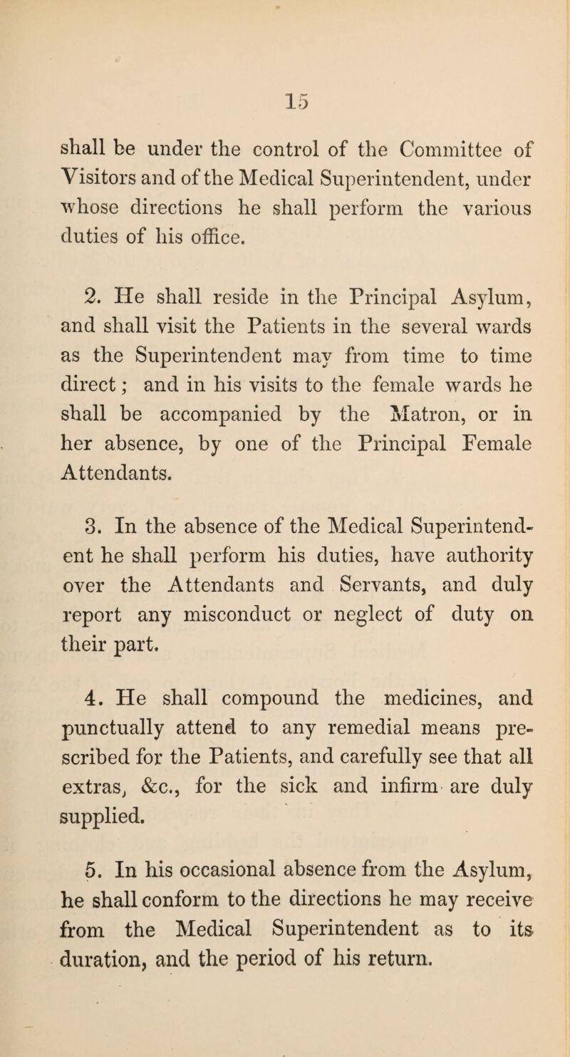 shall be under the control of the Committee of Visitors and of the Medical Superintendent, under whose directions he shall perform the various duties of his office. 2. He shall reside in the Principal Asylum, and shall visit the Patients in the several wards as the Superintendent may from time to time direct; and in his visits to the female wards he shall be accompanied by the Matron, or in her absence, by one of the Principal Female Attendants. 3. In the absence of the Medical Superintend¬ ent he shall perform his duties, have authority over the Attendants and Servants, and duly report any misconduct or neglect of duty on their part. 4. He shall compound the medicines, and punctually attend to any remedial means pre¬ scribed for the Patients, and carefully see that all extras, &c., for the sick and infirm are duly supplied. 5. In his occasional absence from the Asylum, he shall conform to the directions he may receive from the Medical Superintendent as to its duration, and the period of his return.