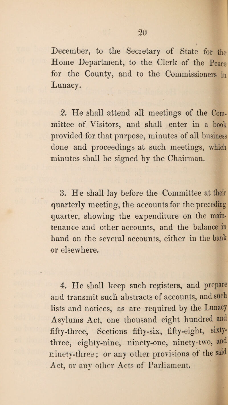 2(1 December, to the Secretary of State for the Home Department, to the Clerk of the Peace for the County, and to the Commissioners in Lunacy. 2. He shall attend all meetings of the Com¬ mittee of Visitors, and shall enter in a book provided for that purpose, minutes of all business done and proceedings at such meetings, which minutes shall be signed by the Chairman. 3. He shall lay before the Committee at their quarterly meeting, the accounts for the preceding quarter, showing the expenditure on the main¬ tenance and other accounts, and the balance in hand on the several accounts, either in the bank or elsewhere. 4. He shall keep such registers, and prepare and transmit such abstracts of accounts, and such lists and notices, as are required by the Lunacy Asylums Act, one thousand eight hundred and fifty-three, Sections fifty-six, fifty-eight, sixty- three, eighty-nine, ninety-one, ninety-two, and ninety-three; or any other provisions of the said Act, or any other Acts of Parliament.