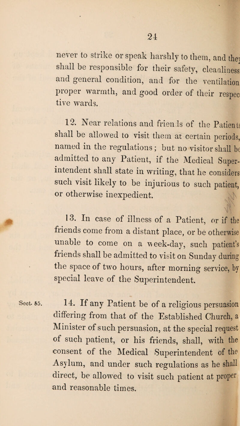 never to strike or speak harshly to them, and they shall be responsible for their safety, cleanliness and general condition, and for the ventilation proper warmth, and good order of their respeo tive wards. 12. Near relations and friends of the Patients shall be allowed to visit them at certain periods, named in the regulations; but no visitor shall be admitted to any Patient, if the Medical Super¬ intendent shall state in writing, that he considers such visit likely to be injurious to such patient, or otherwise inexpedient. 13. In case of illness of a Patient, or if the friends come from a distant place, or be otherwise unable to come on a week-day, such patient’s friends shall be admitted to visit on Sunday during the space of two hours, after morning service, by special leave of the Superintendent. Sect. §5. 14. If any Patient be of a religious persuasion differing from that of the Established Church, a Minister of such persuasion, at the special request of such patient, or his friends, shall, with the consent of the Medical Superintendent of the Asylum, and under such regulations as he shall direct, be allowed to visit such patient at proper and reasonable times.