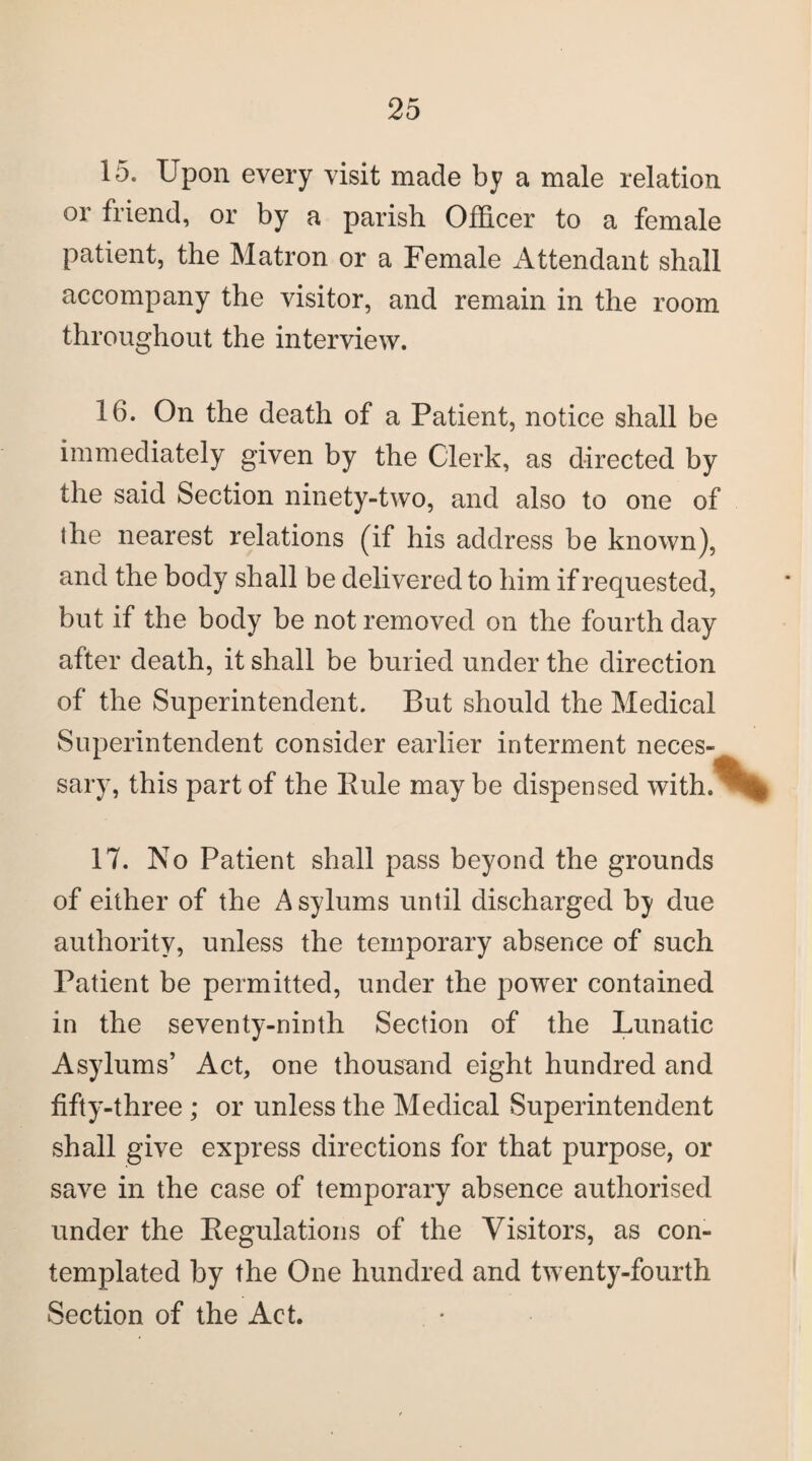 15. Upon every visit made by a male relation or friend, or by a parish Officer to a female patient, the Matron or a Female Attendant shall accompany the visitor, and remain in the room throughout the interview. 16. On the death of a Patient, notice shall be immediately given by the Clerk, as directed by the said Section ninety-two, and also to one of the nearest relations (if his address be known), and the body shall be delivered to him if requested, but if the body be not removed on the fourth day after death, it shall be buried under the direction of the Superintendent. But should the Medical Superintendent consider earlier interment neces¬ sary, this part of the Rule may be dispensed with.^ 17. No Patient shall pass beyond the grounds of either of the Asylums until discharged b} due authority, unless the temporary absence of such Patient be permitted, under the power contained in the seventy-ninth Section of the Lunatic Asylums’ Act, one thousand eight hundred and fifty-three ; or unless the Medical Superintendent shall give express directions for that purpose, or save in the case of temporary absence authorised under the Regulations of the Visitors, as con¬ templated by the One hundred and twenty-fourth Section of the Act.