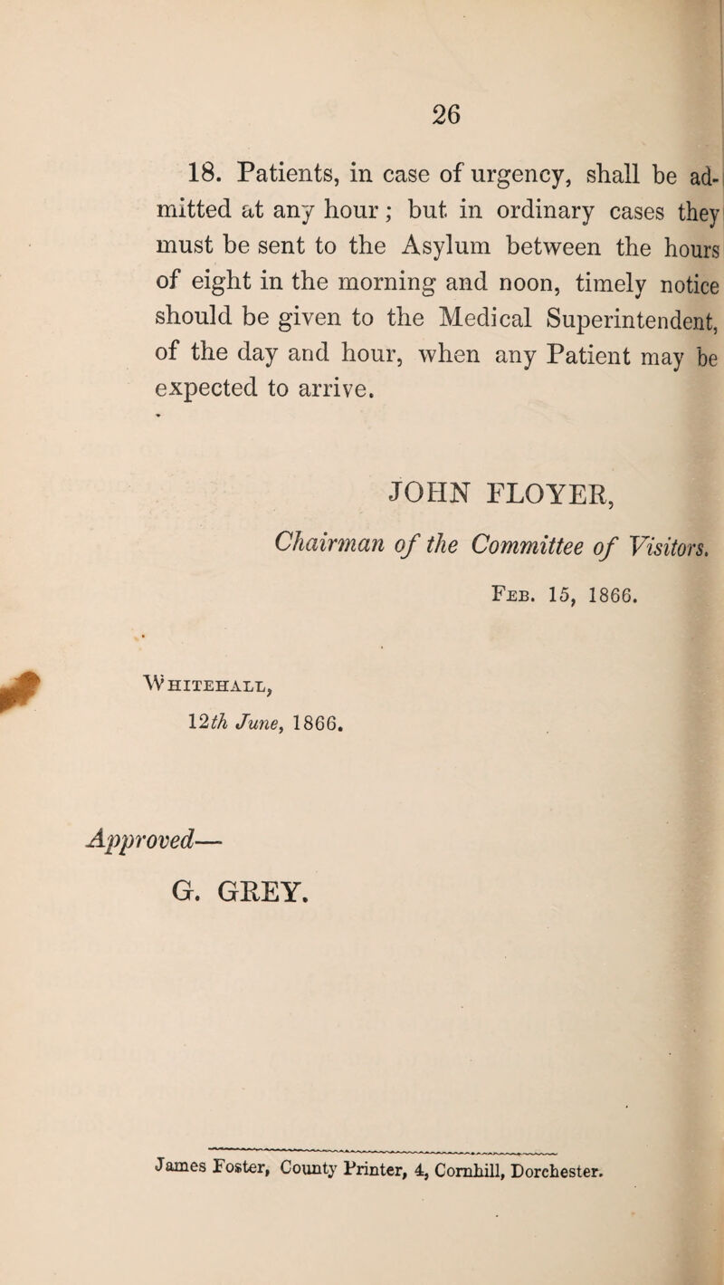 18. Patients, in case of urgency, shall be ad¬ mitted at any hour; but in ordinary cases they must be sent to the Asylum between the hours of eight in the morning and noon, timely notice should be given to the Medical Superintendent, of the day and hour, when any Patient may be expected to arrive. JOHN FLOYER, Chairman of the Committee of Visitors. Feb. 15, 1866. Whitehall, 12th June, 1866. Approved— G. GREY. James Foster, County Printer, 4, Comhill, Dorchester.