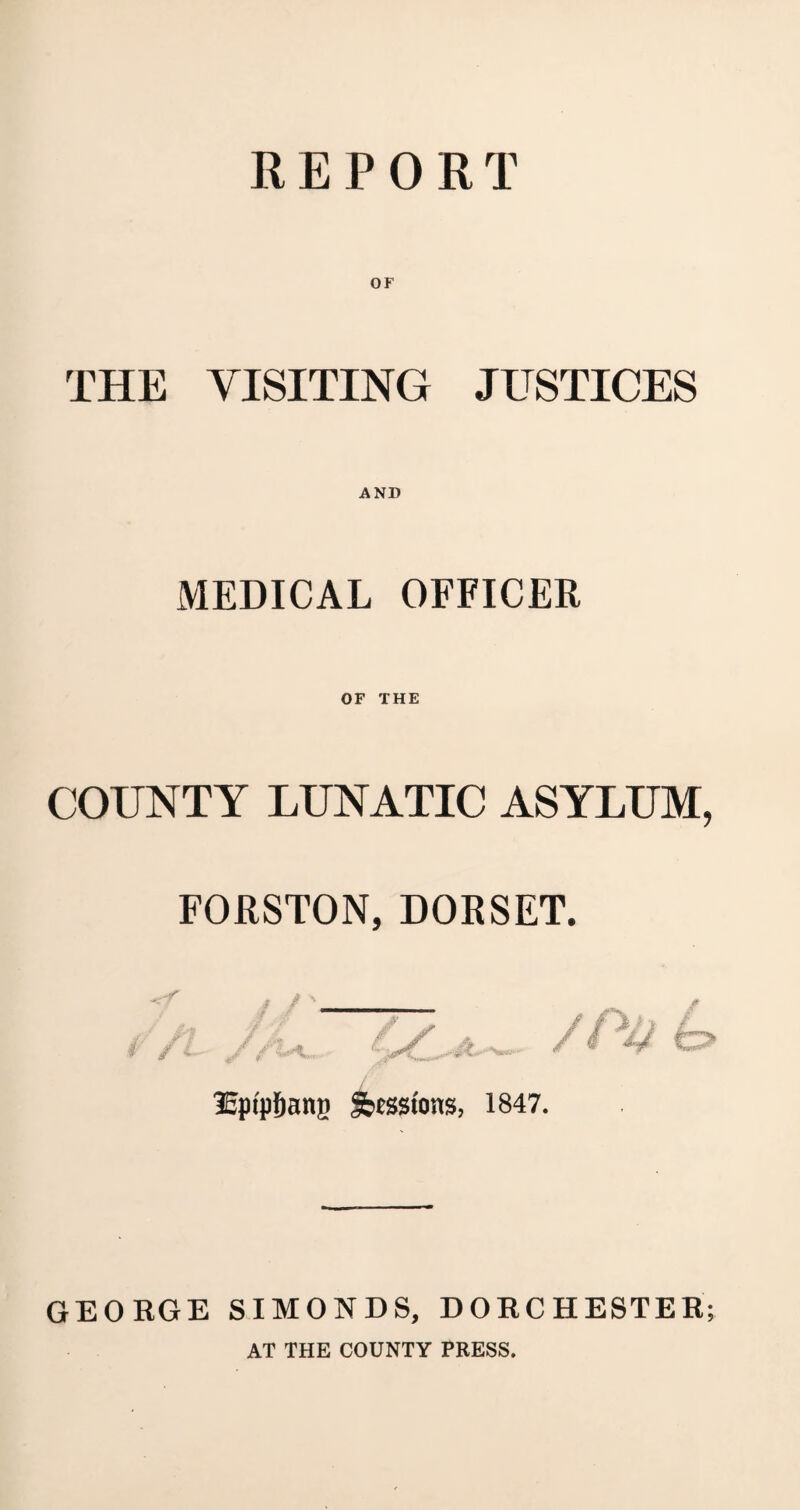 REPORT OF THE VISITING JUSTICES MEDICAL OFFICER OF THE COUNTY LUNATIC ASYLUM, FORSTON, DORSET. 35ptpf)ang Sessions, 1847. GEORGE SIMONDS, DORCHESTER; AT THE COUNTY PRESS.