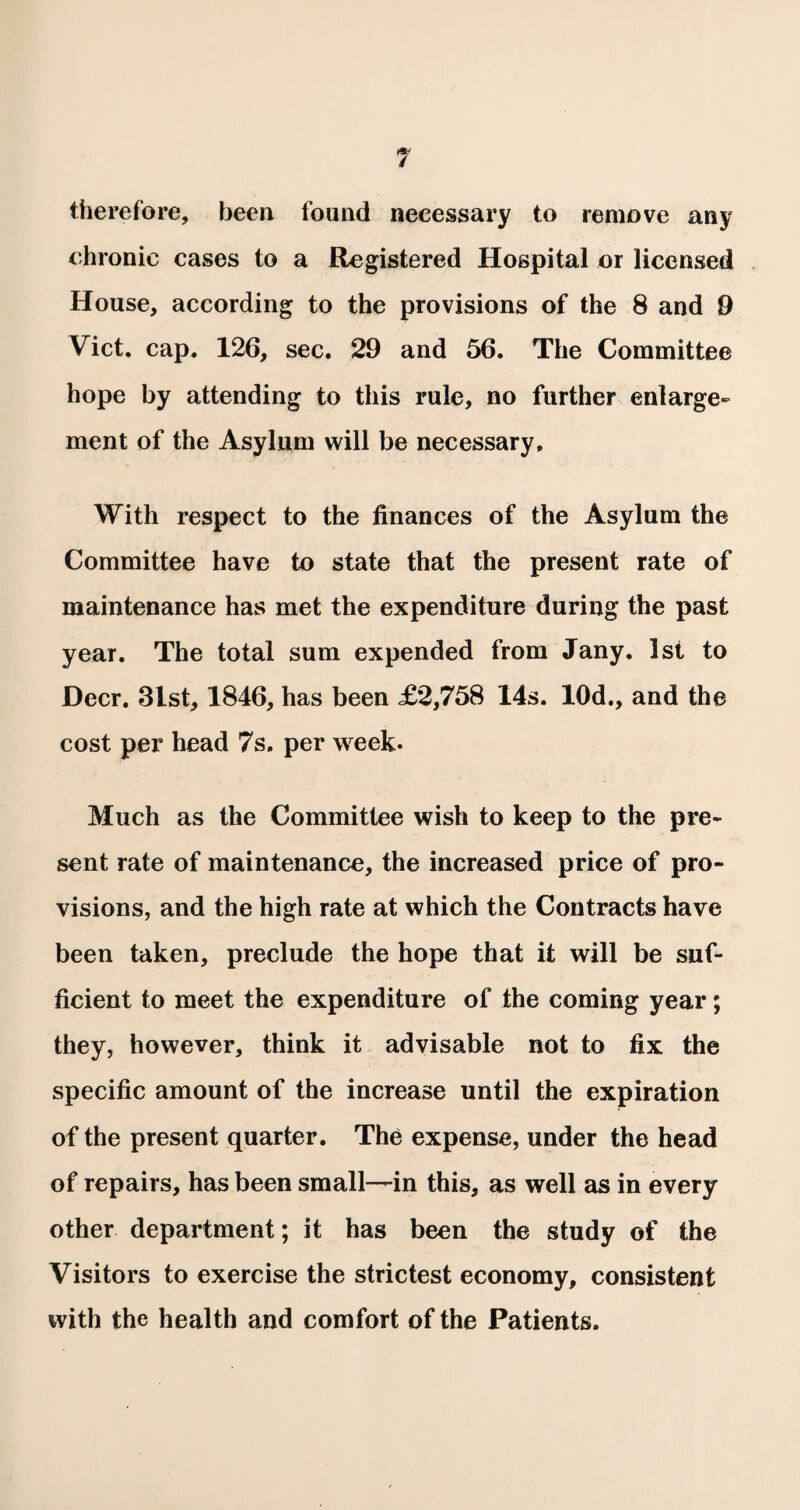 therefore, been found necessary to remove any chronic cases to a Registered Hospital or licensed House, according to the provisions of the 8 and 9 Viet. cap. 126, sec. 29 and 56. The Committee hope by attending to this rule, no further enlarge¬ ment of the Asylum will be necessary. With respect to the finances of the Asylum the Committee have to state that the present rate of maintenance has met the expenditure during the past year. The total sum expended from Jany. 1st to Deer. 3lst, 1846, has been £2,758 14s. 10d., and the cost per head 7s. per week. Much as the Committee wish to keep to the pre¬ sent rate of maintenance, the increased price of pro¬ visions, and the high rate at which the Contracts have been taken, preclude the hope that it will be suf¬ ficient to meet the expenditure of the coming year; they, however, think it advisable not to fix the specific amount of the increase until the expiration of the present quarter. The expense, under the head of repairs, has been small—in this, as well as in every other department; it has been the study of the Visitors to exercise the strictest economy, consistent with the health and comfort of the Patients.