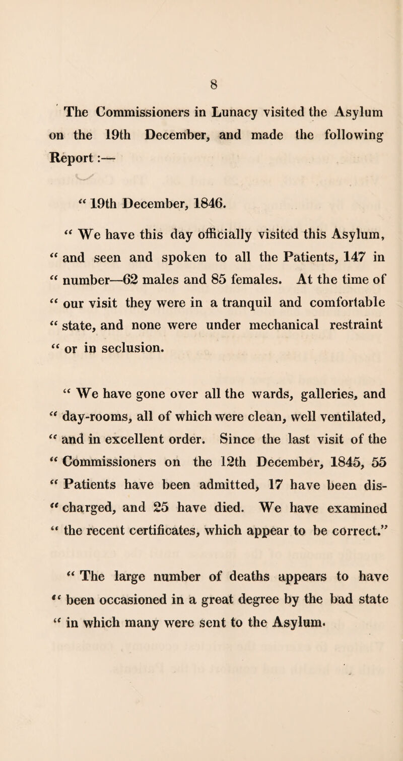 The Commissioners in Lunacy visited the Asylum on the 19th December, and made the following Report:— “ 19th December, 1846. “ We have this day officially visited this Asylum, “ and seen and spoken to all the Patients, 147 in “ number—62 males and 85 females. At the time of “ our visit they were in a tranquil and comfortable “ state, and none were under mechanical restraint “ or in seclusion. a We have gone over all the wards, galleries, and “ day-rooms, all of which were clean, well ventilated, “ and in excellent order. Since the last visit of the “ Commissioners on the 12th December, 1845, 55 “ Patients have been admitted, 17 have been dis¬ charged, and 25 have died. We have examined “ the recent certificates, which appear to be correct.” “ The large number of deaths appears to have tc been occasioned in a great degree by the bad state “ in which many were sent to the Asylum.