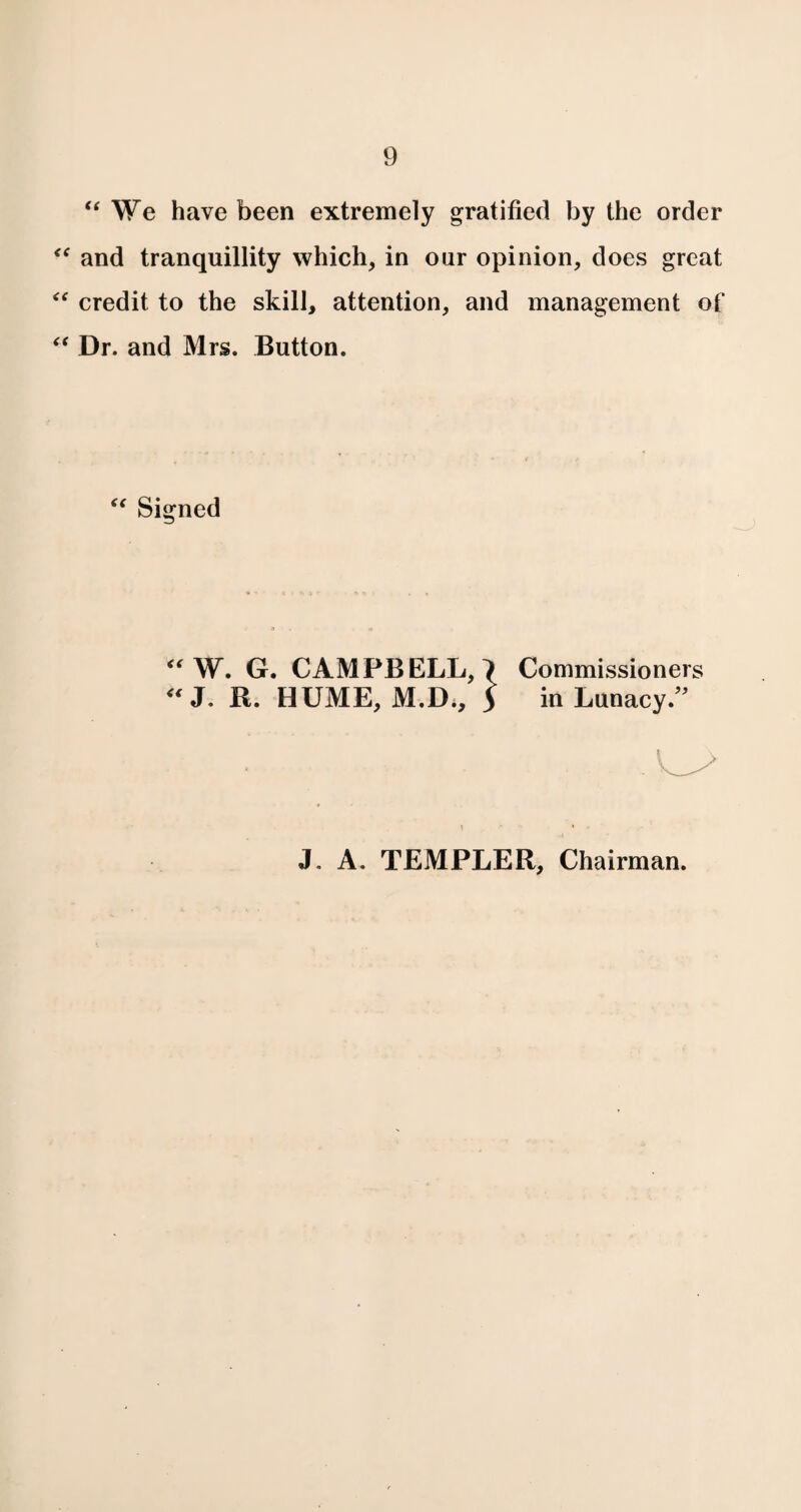 “ We have been extremely gratified by the order “ and tranquillity which, in our opinion, does great “ credit to the skill, attention, and management of “ Dr. and Mrs. Button. “ Signed “W. G. CAMPBELL, 7 Commissioners “ J. R. HUME, M.D., 5 in Lunacy. J. A. TEMPLER, Chairman.