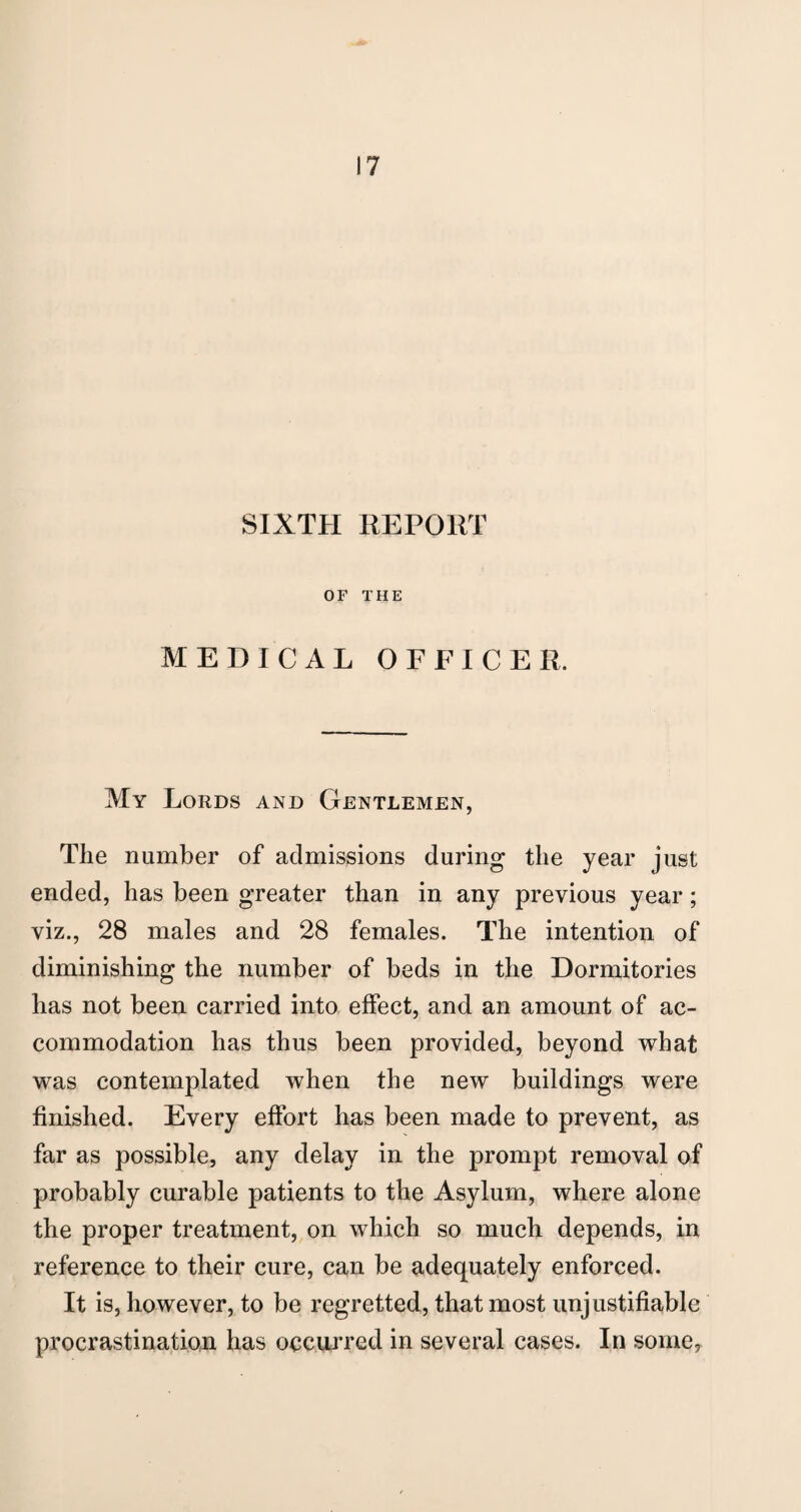 SIXTH REPORT OF THE MEDICAL OFFICER. My Lords and Gentlemen, The number of admissions during the year just ended, has been greater than in any previous year; viz., 28 males and 28 females. The intention of diminishing the number of beds in the Dormitories has not been carried into effect, and an amount of ac¬ commodation has thus been provided, beyond what was contemplated when the new buildings were finished. Every effort has been made to prevent, as far as possible, any delay in the prompt removal of probably curable patients to the Asylum, where alone the proper treatment, on which so much depends, in reference to their cure, can be adequately enforced. It is, however, to be regretted, that most unjustifiable procrastination has occurred in several cases. In some.