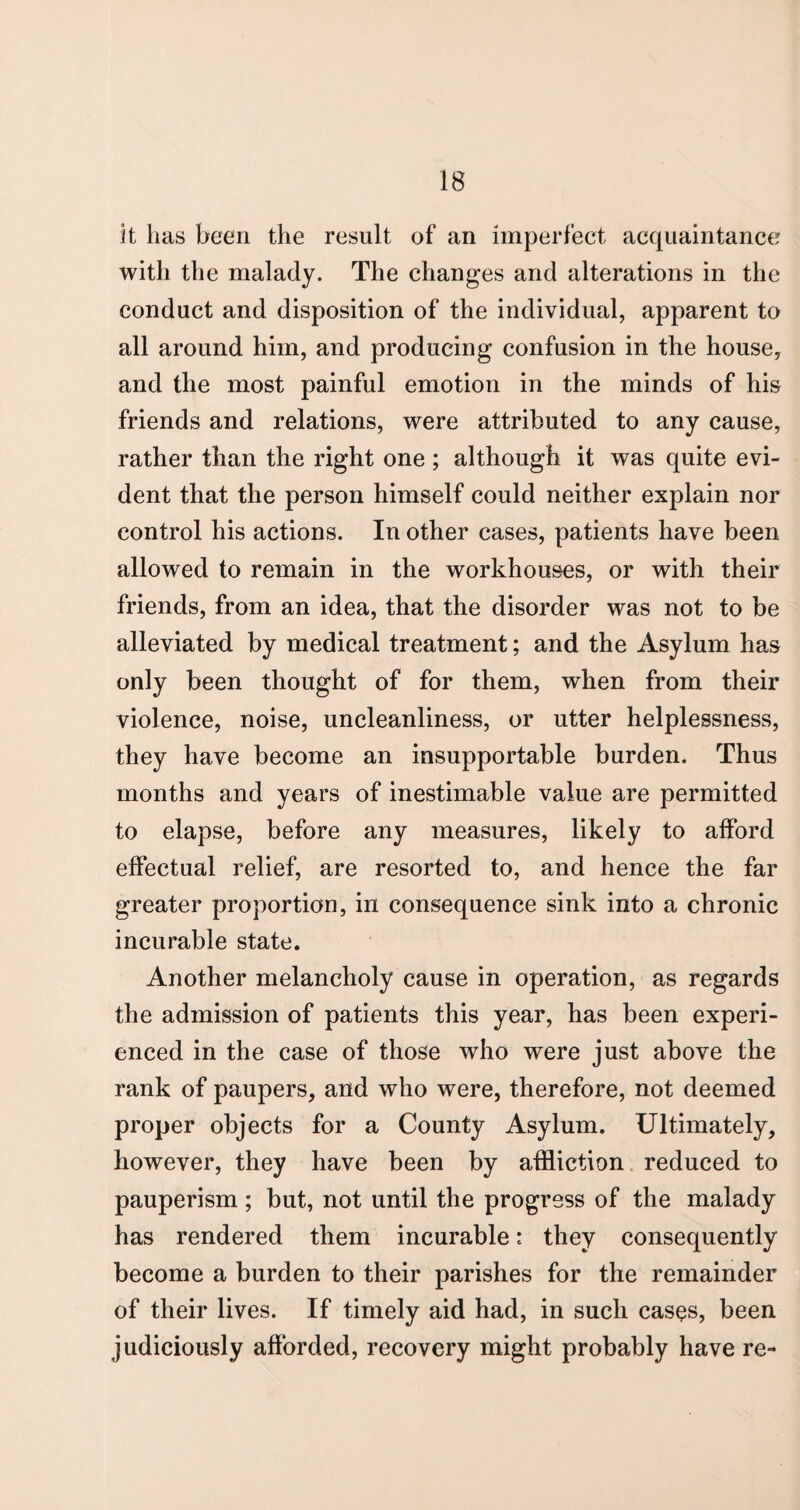 it has been the result of an imperfect acquaintance with the malady. The changes and alterations in the conduct and disposition of the individual, apparent to all around him, and producing confusion in the house, and the most painful emotion in the minds of his friends and relations, were attributed to any cause, rather than the right one ; although it was quite evi¬ dent that the person himself could neither explain nor control his actions. In other cases, patients have been allowed to remain in the workhouses, or with their friends, from an idea, that the disorder was not to be alleviated by medical treatment; and the Asylum has only been thought of for them, when from their violence, noise, uncleanliness, or utter helplessness, they have become an insupportable burden. Thus months and years of inestimable value are permitted to elapse, before any measures, likely to afford effectual relief, are resorted to, and hence the far greater proportion, in consequence sink into a chronic incurable state. Another melancholy cause in operation, as regards the admission of patients this year, has been experi¬ enced in the case of those who were just above the rank of paupers, and who were, therefore, not deemed proper objects for a County Asylum. Ultimately, however, they have been by affliction reduced to pauperism ; but, not until the progress of the malady has rendered them incurable: they consequently become a burden to their parishes for the remainder of their lives. If timely aid had, in such cases, been judiciously afforded, recovery might probably have re-