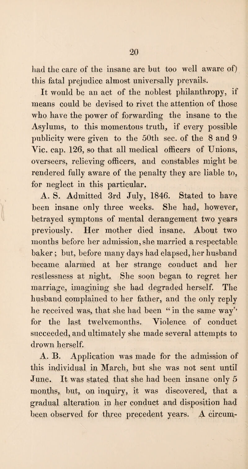 had the care of the insane are bat too well aware of) this fatal prejudice almost universally prevails. It would be an act of the noblest philanthropy, if means could be devised to rivet the attention of those who have the power of forwarding the insane to the Asylums, to this momentous truth, if every possible publicity were given to the 50th sec. of the 8 and 9 Vic. cap. 126, so that all medical officers of Unions, overseers, relieving officers, and constables might be rendered fully aware of the penalty they are liable to, for neglect in this particular. A. S. Admitted 3rd July, 1846. Stated to have been insane only three weeks. She had, however, betrayed symptons of mental derangement two years previously. Her mother died insane. About two months before her admission, she married a respectable baker ; but, before many days had elapsed, her husband became alarmed at her strange conduct and her restlessness at night. She soon began to regret her marriage, imagining she had degraded herself. The husband complained to her father, and the only reply he received was, that she had been “ in the same way’’ for the last twelvemonths. Violence of conduct succeeded, and ultimately she made several attempts to drown herself. A. B. Application was made for the admission of this individual in March, but she was not sent until June. It was stated that she had been insane only 5 months, but, on inquiry, it was discovered, that a gradual alteration in her conduct and disposition had been observed for three precedent years. A circum-