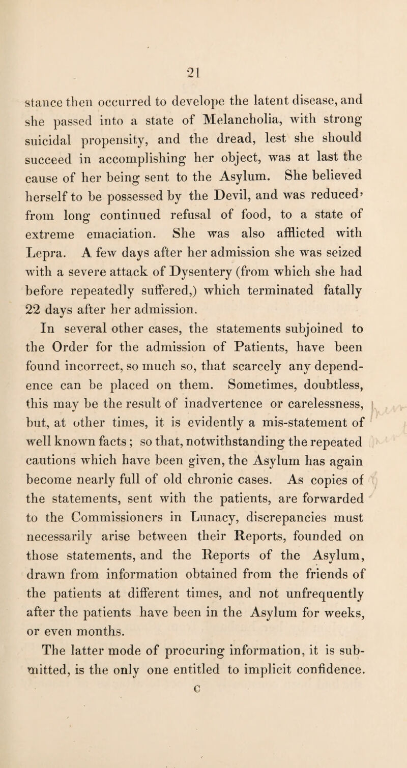 stance then occurred to develope the latent disease, and she passed into a state of Melancholia, with strong suicidal propensity, and the dread, lest she should succeed in accomplishing her object, was at last the cause of her being sent to the Asylum. She believed herself to be possessed by the Devil, and was reduced’ from long continued refusal of food, to a state of extreme emaciation. She was also afflicted with Lepra. A few days after her admission she was seized with a severe attack of Dysentery (from which she had before repeatedly suffered,) which terminated fatally 22 days after her admission. In several other cases, the statements subjoined to the Order for the admission of Patients, have been found incorrect, so much so, that scarcely any depend¬ ence can be placed on them. Sometimes, doubtless, this may be the result of inadvertence or carelessness, but, at other times, it is evidently a mis-statement of well known facts; so that, notwithstanding the repeated cautions which have been given, the Asylum has again become nearly full of old chronic cases. As copies of the statements, sent with the patients, are forwarded to the Commissioners in Lunacy, discrepancies must necessarily arise between their Reports, founded on those statements, and the Reports of the Asylum, drawn from information obtained from the friends of the patients at different times, and not unfrequently after the patients have been in the Asylum for weeks, or even months. The latter mode of procuring information, it is sub¬ mitted, is the only one entitled to implicit confidence. c