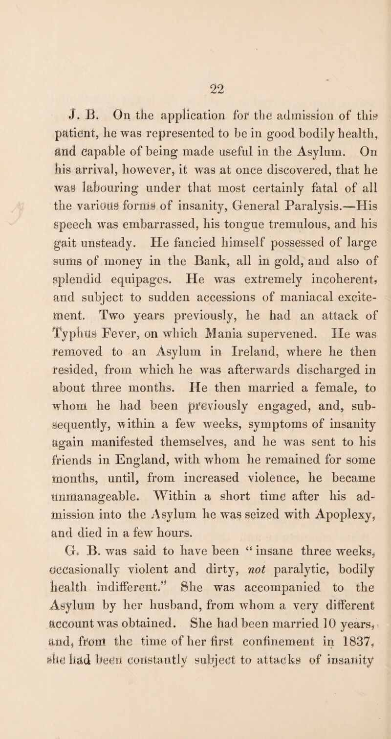 J. B. On the application for the admission of this patient, lie was represented to be in good bodily health, and Capable of being made useful in the Asylum. On his arrival, however, it was at once discovered, that he was labouring under that most certainly fatal of all the various forms of insanity, General Paralysis.—His speech was embarrassed, his tongue tremulous, and his gait unsteady. He fancied himself possessed of large sums of money in the Bank, all in gold, and also of splendid equipages. He was extremely incoherent, and subject to sudden accessions of maniacal excite¬ ment. Two years previously, he had an attack of Typhus Fever, on which Mania supervened. He was removed to an Asylum in Ireland, where he then resided, from which he was afterwards discharged in about three months. He then married a female, to whom he had been previously engaged, and, sub¬ sequently, within a few weeks, symptoms of insanity again manifested themselves, and he was sent to his friends in England, with whom he remained for some months, until, from increased violence, he became unmanageable. Within a short time after his ad¬ mission into the Asylum he was seized with Apoplexy, and died in a few hours. G« B. was said to have been “ insane three weeks, Occasionally violent and dirty, not paralytic, bodily health indifferent.’* She was accompanied to the Asylum by her husband, from whom a very different account was obtained. She had been married 10 years, and, from the time of her first confinement in 1837, alte had been constantly subject to attacks of insanity