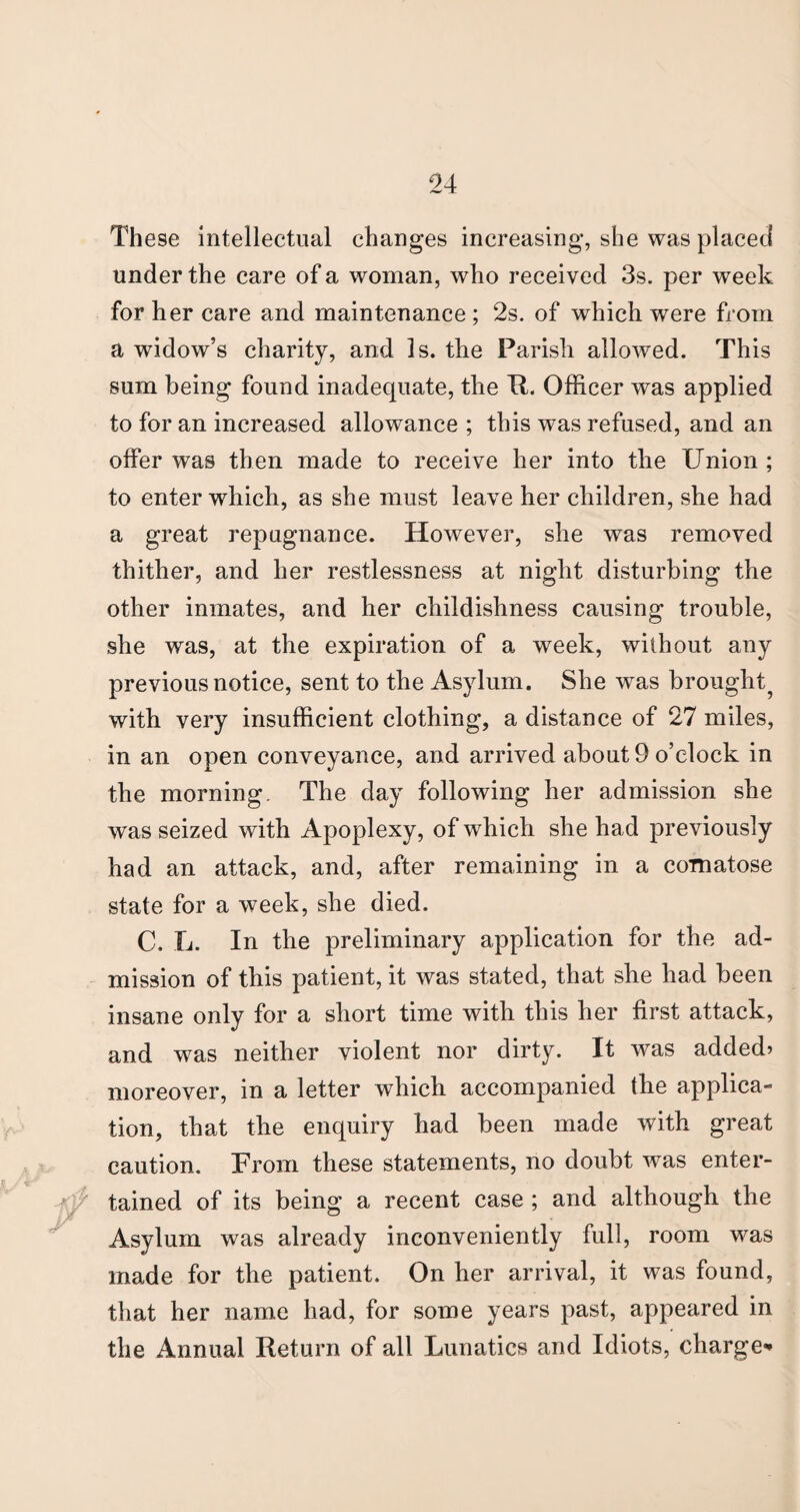 These intellectual changes increasing, she was placed under the care of a woman, who received 3s. per week for her care and maintenance ; 2s. of which were from a widow’s charity, and Is. the Parish allowed. This sum being found inadequate, the XI. Officer was applied to for an increased allowance ; this was refused, and an offer was then made to receive her into the Union ; to enter which, as she must leave her children, she had a great repugnance. However, she was removed thither, and her restlessness at night disturbing the other inmates, and her childishness causing trouble, she was, at the expiration of a week, without any previous notice, sent to the Asylum. She was brought^ with very insufficient clothing, a distance of 27 miles, in an open conveyance, and arrived about 9 o’clock in the morning. The day following her admission she was seized with Apoplexy, of which she had previously had an attack, and, after remaining in a comatose state for a week, she died. C. L. In the preliminary application for the ad¬ mission of this patient, it was stated, that she had been insane only for a short time with this her first attack, and w^as neither violent nor dirty. It wTas added> moreover, in a letter which accompanied the applica¬ tion, that the enquiry had been made with great caution. From these statements, no doubt was enter¬ tained of its being a recent case ; and although the Asylum was already inconveniently full, room was made for the patient. On her arrival, it was found, that her name had, for some years past, appeared in the Annual Return of all Lunatics and Idiots, charge**