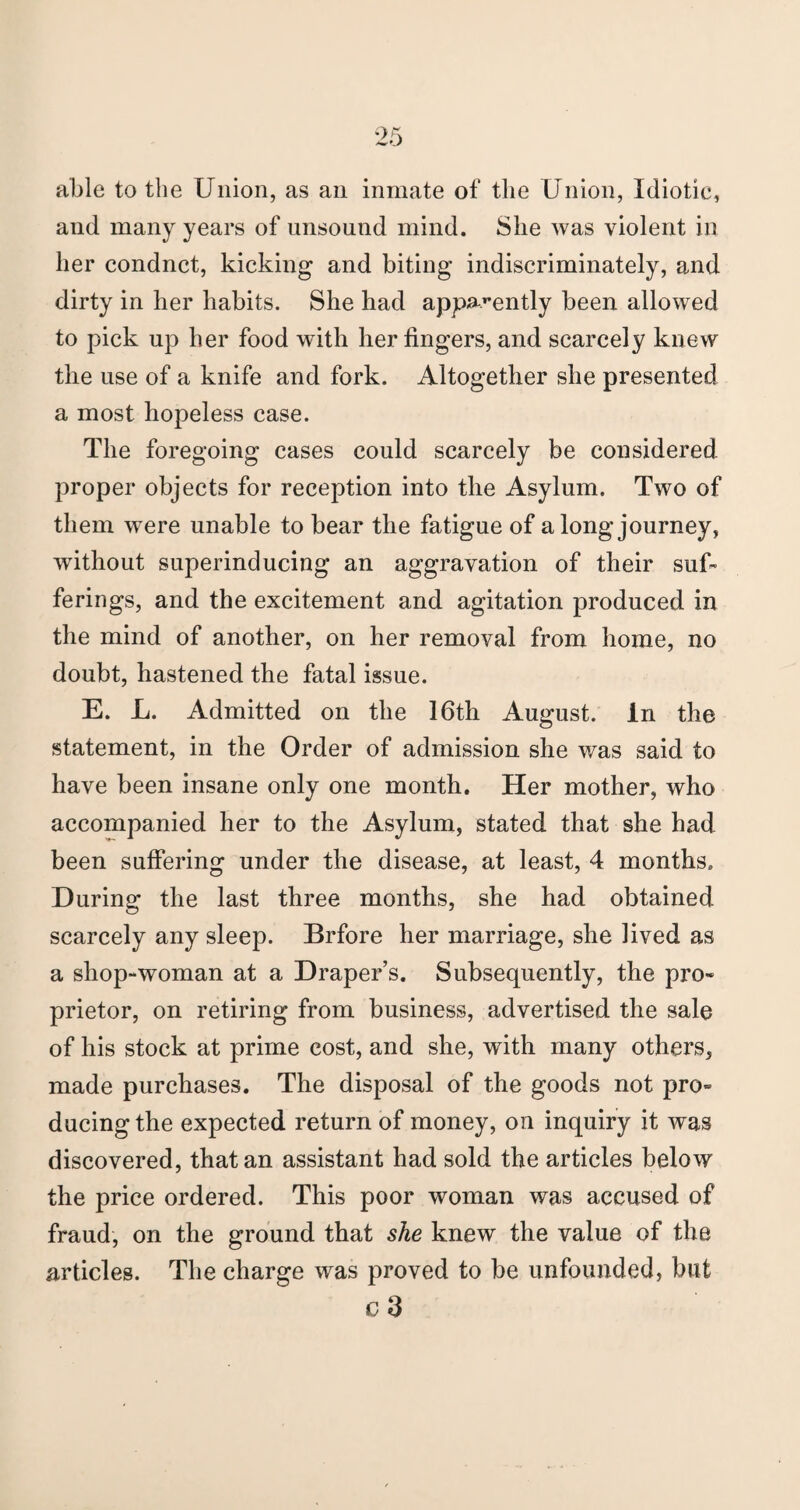 able to the Union, as an inmate of the Union, Idiotic, and many years of unsound mind. She was violent in her condnct, kicking and biting indiscriminately, and dirty in her habits. She had apparently been allowed to pick up her food with her fingers, and scarcely knew the use of a knife and fork. Altogether she presented a most hopeless case. The foregoing cases could scarcely be considered proper objects for reception into the Asylum. Two of them were unable to bear the fatigue of a long journey, without superinducing an aggravation of their suf¬ ferings, and the excitement and agitation produced in the mind of another, on her removal from home, no doubt, hastened the fatal issue. E. L. Admitted on the 16th August. In the statement, in the Order of admission she was said to have been insane only one month. Her mother, who accompanied her to the Asylum, stated that she had been suffering under the disease, at least, 4 months. During the last three months, she had obtained scarcely any sleep. Brfore her marriage, she lived as a shop-woman at a Draper’s. Subsequently, the pro¬ prietor, on retiring from business, advertised the sale of his stock at prime cost, and she, with many others, made purchases. The disposal of the goods not pro¬ ducing the expected return of money, on inquiry it was discovered, that an assistant had sold the articles below the price ordered. This poor woman was accused of fraud, on the ground that she knew the value of the articles. The charge was proved to be unfounded, but c 3