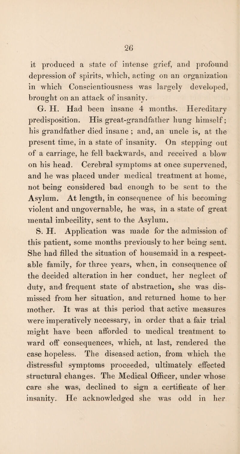 it produced a state of intense grief, and profound depression of spirits, which, acting on an organization in which Conscientiousness was largely developed, brought on an attack of insanity. G. H. Had been insane 4 months. Hereditary predisposition. His great-grandfather hung himself; his grandfather died insane ; and, an uncle is, at the present time, in a state of insanity. On stepping out of a carriage, he fell backwards, and received a blow on his head. Cerebral symptoms at once supervened, and he was placed under medical treatment at home, not being considered bad enough to be sent to the Asylum. At length, in consequence of his becoming violent and ungovernable, he was, in a state of great mental imbecility, sent to the Asylum. S. H. Application was made for the admission of this patient, some months previously to her being sent. She had filled the situation of housemaid in a respect¬ able family, for three years, when, in consequence of the decided alteration in her conduct, her neglect of duty, and frequent state of abstraction, she was dis¬ missed from her situation, and returned home to her mother. It was at this period that active measures were imperatively necessary, in order that a fair trial might have been afforded to medical treatment to ward off consequences, which, at last, rendered the case hopeless. The diseased action, from which the distressful symptoms proceeded, ultimately effected structural changes. The Medical Officer, under whose care she was, declined to sign a certificate of her insanity. He acknowledged she was odd in her