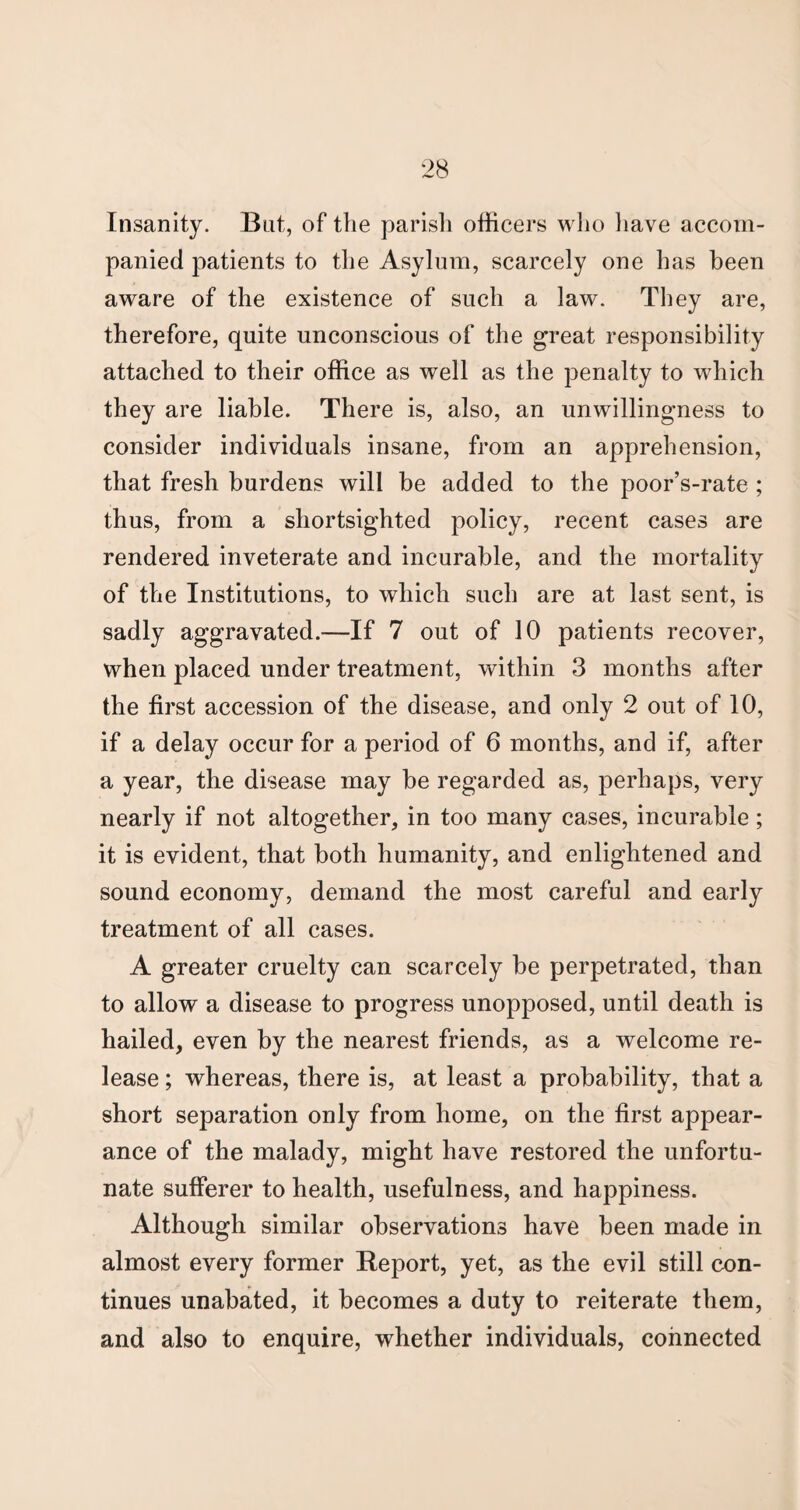 Insanity. But, of the parish officers who have accom¬ panied patients to the Asylum, scarcely one has been aware of the existence of such a law. They are, therefore, quite unconscious of the great responsibility attached to their office as well as the penalty to which they are liable. There is, also, an unwillingness to consider individuals insane, from an apprehension, that fresh burdens will be added to the poor’s-rate ; thus, from a shortsighted policy, recent cases are rendered inveterate and incurable, and the mortality of the Institutions, to which such are at last sent, is sadly aggravated.—If 7 out of 10 patients recover, when placed under treatment, within 3 months after the first accession of the disease, and only 2 out of 10, if a delay occur for a period of 6 months, and if, after a year, the disease may be regarded as, perhaps, very nearly if not altogether, in too many cases, incurable; it is evident, that both humanity, and enlightened and sound economy, demand the most careful and early treatment of all cases. A greater cruelty can scarcely be perpetrated, than to allow a disease to progress unopposed, until death is hailed, even by the nearest friends, as a welcome re¬ lease ; whereas, there is, at least a probability, that a short separation only from home, on the first appear¬ ance of the malady, might have restored the unfortu¬ nate sufferer to health, usefulness, and happiness. Although similar observations have been made in almost every former Report, yet, as the evil still con¬ tinues unabated, it becomes a duty to reiterate them, and also to enquire, whether individuals, connected