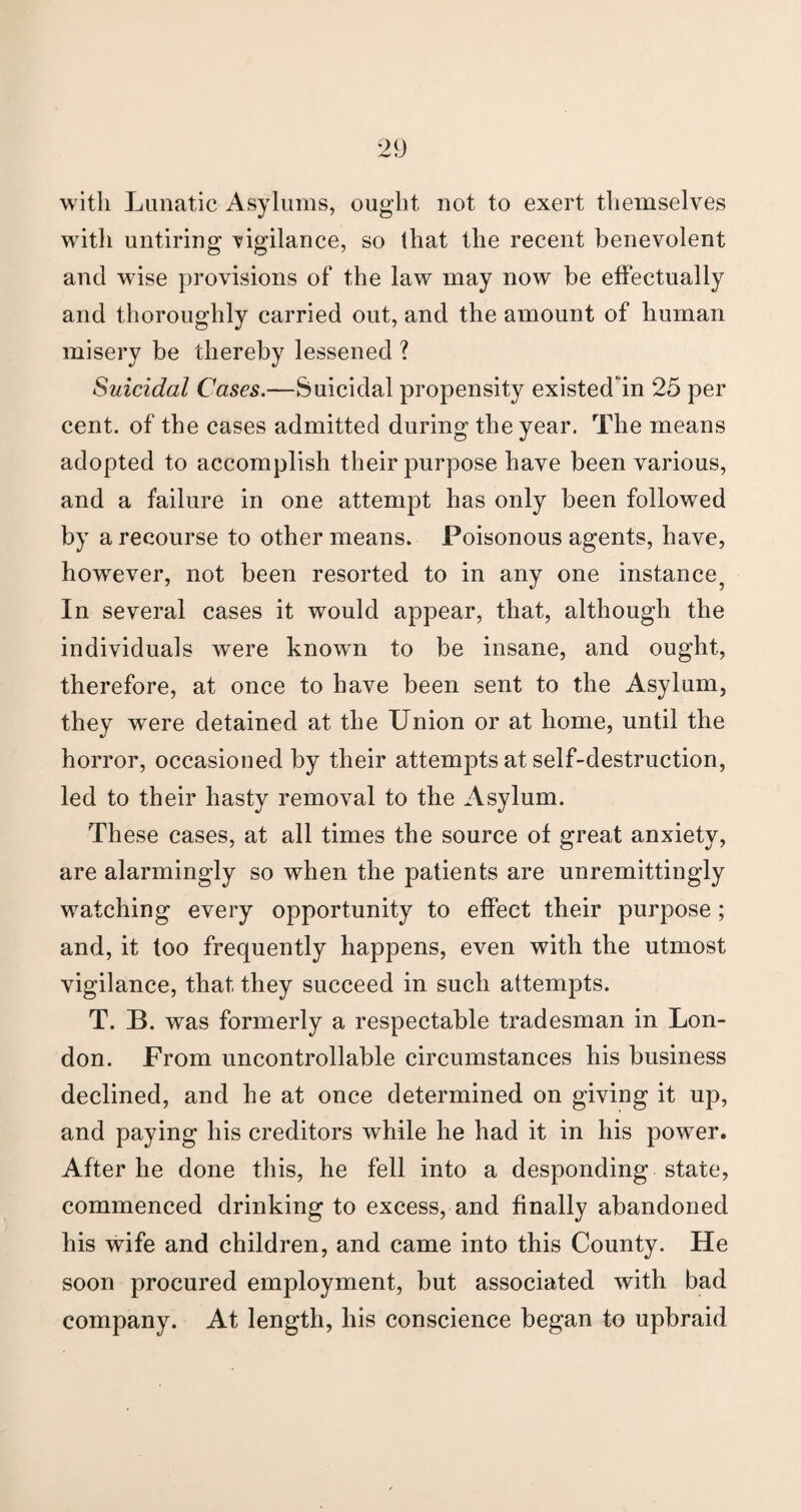 with Lunatic Asylums, ought not to exert themselves with untiring vigilance, so that the recent benevolent and wise provisions of the law may now be effectually and thoroughly carried out, and the amount of human misery be thereby lessened ? Suicidal Cases.—Suicidal propensity existed in 25 per cent, of the cases admitted during the year. The means adopted to accomplish their purpose have been various, and a failure in one attempt has only been followed by a recourse to other means. Poisonous agents, have, however, not been resorted to in any one instance^ In several cases it would appear, that, although the individuals were known to be insane, and ought, therefore, at once to have been sent to the Asylum, they were detained at the Union or at home, until the horror, occasioned by their attempts at self-destruction, led to their hasty removal to the Asylum. These cases, at all times the source of great anxiety, are alarmingly so when the patients are unremittingly watching every opportunity to effect their purpose; and, it too frequently happens, even with the utmost vigilance, that they succeed in such attempts. T. B. was formerly a respectable tradesman in Lon¬ don. From uncontrollable circumstances his business declined, and he at once determined on giving it up, and paying his creditors while he had it in his power. After he done this, he fell into a desponding state, commenced drinking to excess, and finally abandoned his wife and children, and came into this County. He soon procured employment, but associated with bad company. At length, his conscience began to upbraid