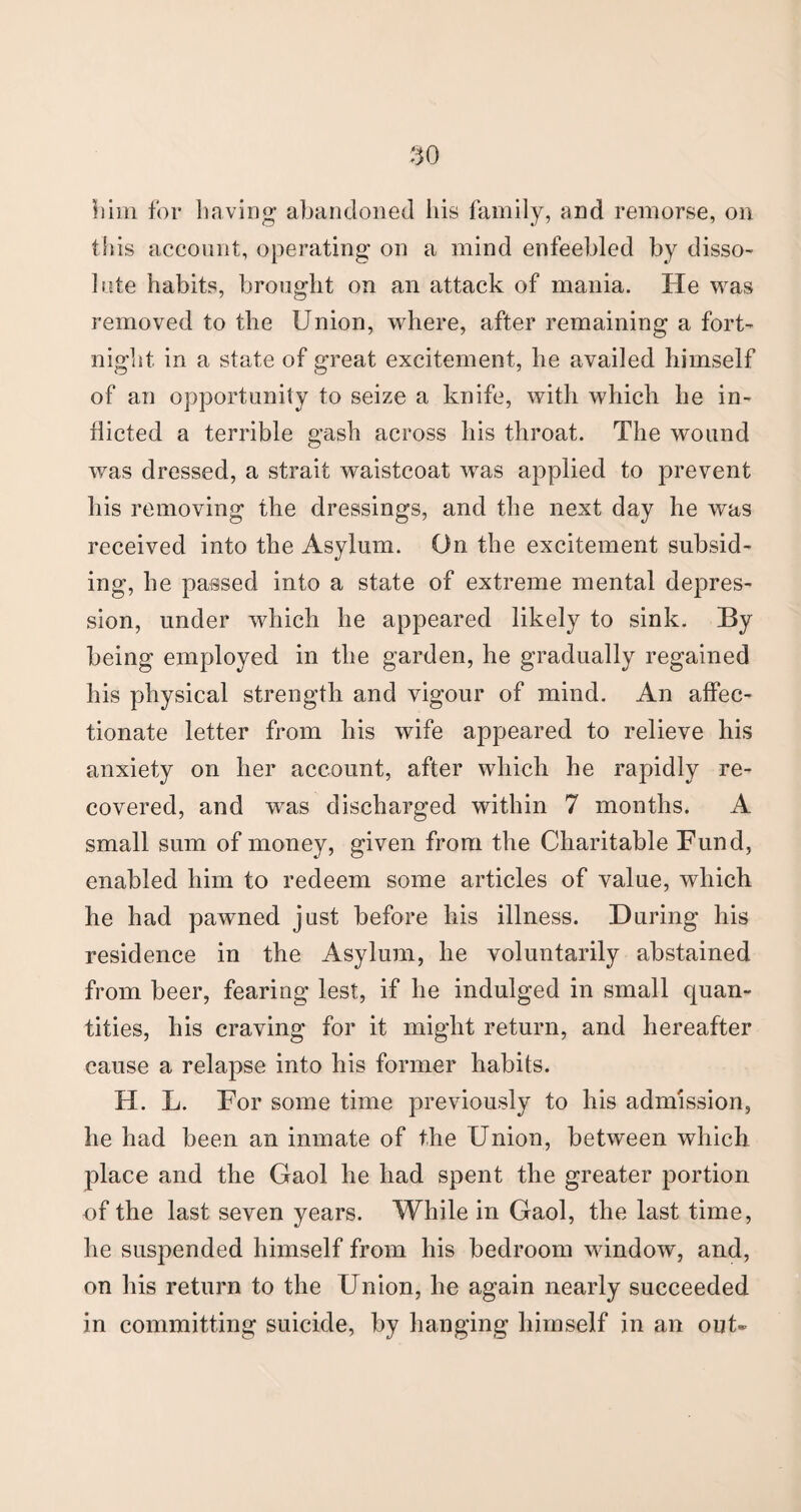 him for having’ abandoned his family, and remorse, on this account, operating on a mind enfeebled by disso¬ lute habits, brought on an attack of mania. He was removed to the Union, where, after remaining a fort¬ night in a state of great excitement, he availed himself of an opportunity to seize a knife, with which he in¬ flicted a terrible gash across his throat. The wound was dressed, a strait waistcoat was applied to prevent his removing the dressings, and the next day he was received into the Asylum. On the excitement subsid¬ ing, he passed into a state of extreme mental depres¬ sion, under which he appeared likely to sink. By being employed in the garden, he gradually regained his physical strength and vigour of mind. An affec¬ tionate letter from his wife appeared to relieve his anxiety on her account, after which he rapidly re¬ covered, and was discharged within 7 months. A small sum of money, given from the Charitable Fund, enabled him to redeem some articles of value, which he had pawned just before his illness. During his residence in the Asylum, he voluntarily abstained from beer, fearing lest, if he indulged in small quan¬ tities, his craving for it might return, and hereafter cause a relapse into his former habits. H. L. For some time previously to his admission, he had been an inmate of the Union, between which place and the Gaol he had spent the greater portion of the last seven years. While in Gaol, the last time, he suspended himself from his bedroom window, and, on his return to the Union, he again nearly succeeded in committing suicide, by hanging himself in an out*