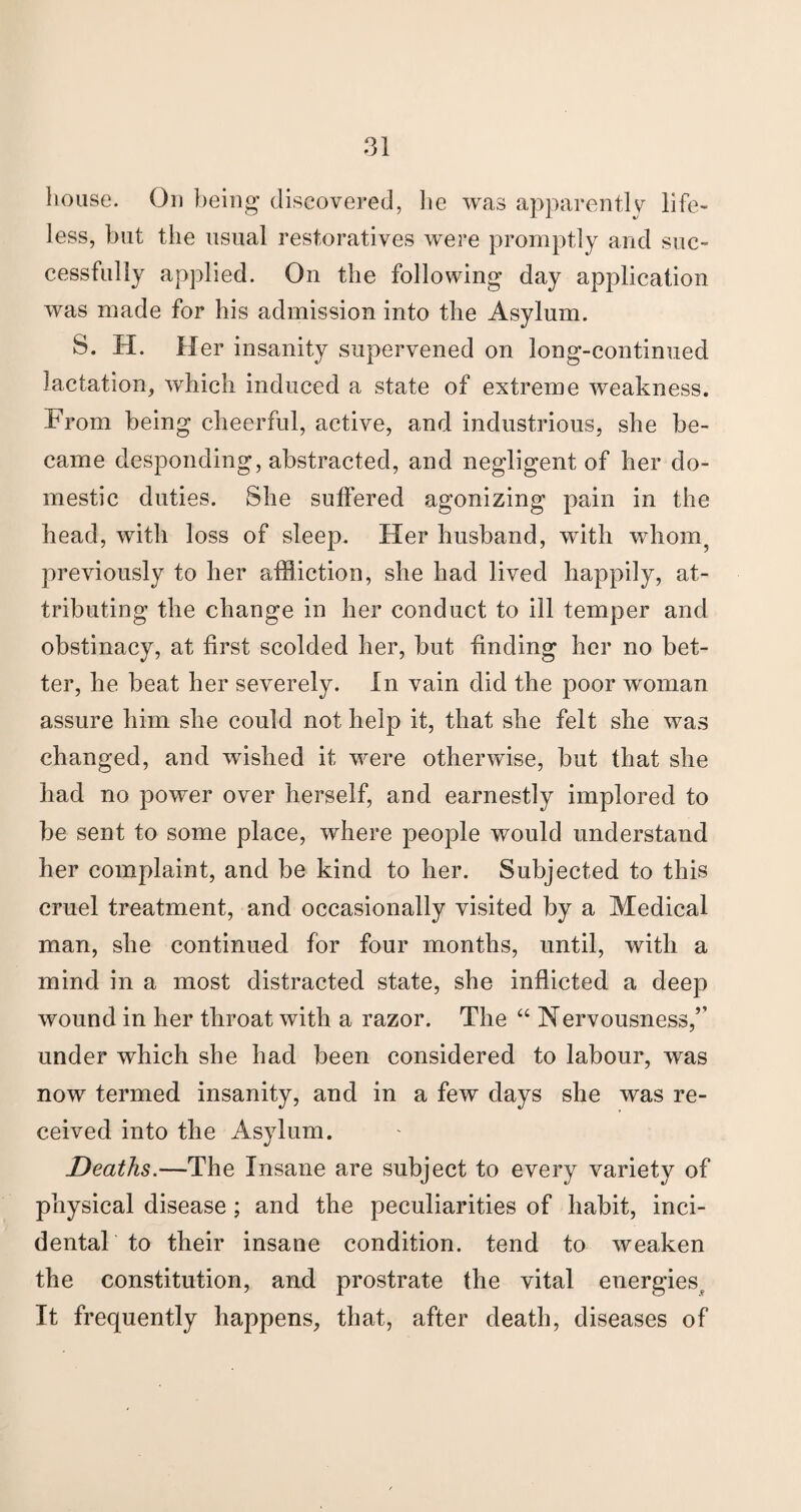 house. On being discovered, lie was apparently life¬ less, but the usual restoratives were promptly and suc¬ cessfully applied. On the following day application was made for his admission into the Asylum. S. H. Her insanity supervened on long-continued lactation, which induced a state of extreme weakness. From being cheerful, active, and industrious, she be¬ came desponding, abstracted, and negligent of her do¬ mestic duties. She suffered agonizing pain in the head, with loss of sleep. Her husband, with whom previously to her affliction, she had lived happily, at¬ tributing the change in her conduct to ill temper and obstinacy, at first scolded her, but finding her no bet¬ ter, he beat her severely. In vain did the poor woman assure him she could not help it, that she felt she was changed, and wished it were otherwise, but that she had no power over herself, and earnestly implored to be sent to some place, where people would understand her complaint, and be kind to her. Subjected to this cruel treatment, and occasionally visited by a Medical man, she continued for four months, until, with a mind in a most distracted state, she inflicted a deep wound in her throat with a razor. The “ Nervousness,’’ under which she had been considered to labour, was now termed insanity, and in a few days she was re¬ ceived into the Asylum. Deaths.—The Insane are subject to every variety of physical disease; and the peculiarities of habit, inci¬ dental to their insane condition, tend to weaken the constitution, and prostrate the vital energies^ It frequently happens, that, after death, diseases of