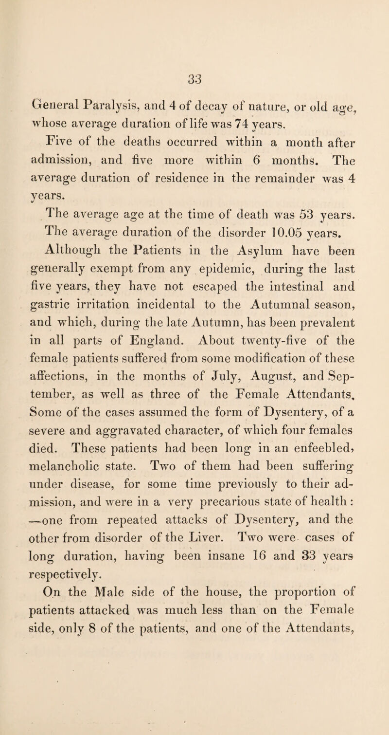 General Paralysis, and 4 of decay of nature, or old age, whose average duration of life was 74 years. Five of the deaths occurred within a month after admission, and live more within 6 months. The average duration of residence in the remainder was 4 years. The average age at the time of death was 53 years. The average duration of the disorder 10.05 years. Although the Patients in the Asylum have been generally exempt from any epidemic, during the last five years, they have not escaped the intestinal and gastric irritation incidental to the Autumnal season, and which, during the late Autumn, has been prevalent in all parts of England. About twenty-five of the female patients suffered from some modification of these affections, in the months of July, August, and Sep¬ tember, as well as three of the Female Attendants, Some of the cases assumed the form of Dysentery, of a severe and aggravated character, of which four females died. These patients had been long in an enfeebled? melancholic state. Two of them had been suffering under disease, for some time previously to their ad¬ mission, and were in a very precarious state of health : —one from repeated attacks of Dysentery, and the other from disorder of the Liver. Two were cases of long duration, having been insane 16 and 33 years respectively. On the Male side of the house, the proportion of patients attacked was much less than on the Female side, only 8 of the patients, and one of the Attendants,