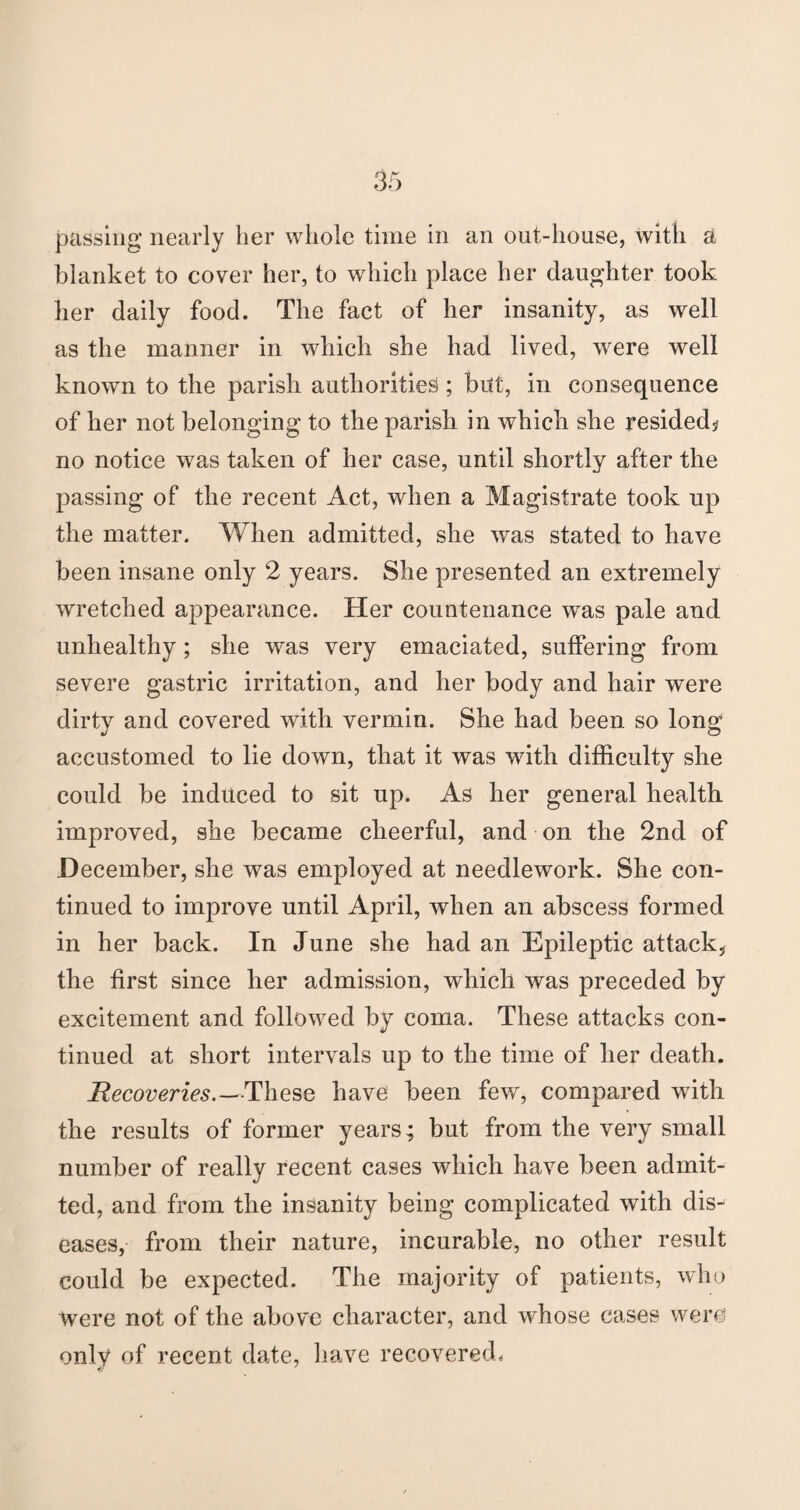 passing nearly her whole time in an out-house, with a blanket to cover her, to which place her daughter took her daily food. The fact of her insanity, as well as the manner in which she had lived, were well known to the parish authorities; bilt, in consequence of her not belonging to the parish in which she resided? no notice was taken of her case, until shortly after the passing of the recent Act, when a Magistrate took up the matter. When admitted, she was stated to have been insane only 2 years. She presented an extremely wretched appearance. Her countenance was pale and unhealthy; she was very emaciated, suffering from severe gastric irritation, and her body and hair were dirty and covered with vermin. She had been so long accustomed to lie down, that it was with difficulty she could be induced to sit up. As her general health improved, she became cheerful, and on the 2nd of December, she was employed at needlework. She con¬ tinued to improve until April, when an abscess formed in her back. In June she had an Epileptic attack, the first since her admission, which was preceded by excitement and followed by coma. These attacks con¬ tinued at short intervals up to the time of her death. Recoveries.—-These have been few, compared with the results of former years; but from the very small number of really recent cases which have been admit¬ ted, and from the insanity being complicated with dis¬ eases, from their nature, incurable, no other result could be expected. The majority of patients, who were not of the above character, and whose cases were only of recent date, have recovered.