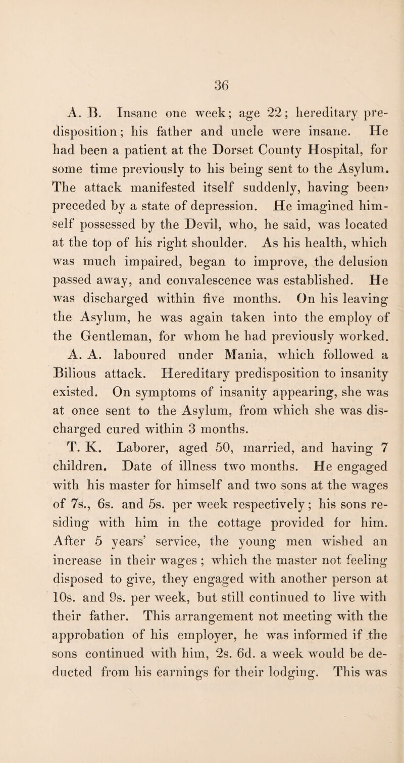 A. B. Insane one week; age 22; hereditary pre¬ disposition ; his father and uncle were insane. He had been a patient at the Dorset County Hospital, for some time previously to his being sent to the Asylum. The attack manifested itself suddenly, having been? preceded by a state of depression. He imagined him¬ self possessed by the Devil, who, he said, was located at the top of his right shoulder. As his health, which was much impaired, began to improve, the delusion passed away, and convalescence was established. He was discharged within five months. On his leaving the Asylum, he was again taken into the employ of the Gentleman, for whom he had previously worked. A. A. laboured under Mania, which followed a Bilious attack. Hereditary predisposition to insanity existed. On symptoms of insanity appearing, she was at once sent to the Asylum, from which she was dis¬ charged cured within 3 months. T. K. Laborer, aged 50, married, and having 7 children. Date of illness two months. He engaged with his master for himself and two sons at the wages of 7s., 6s. and 5s. per week respectively; his sons re¬ siding with him in the cottage provided for him. After 5 years’ service, the young men wished an increase in their wages ; which the master not feeling disposed to give, they engaged with another person at 10s. and 9s. per week, but still continued to live with their father. This arrangement not meeting with the approbation of his employer, he was informed if the sons continued with him, 2s. 6d. a week would be de¬ ducted from his earnings for their lodging. This was