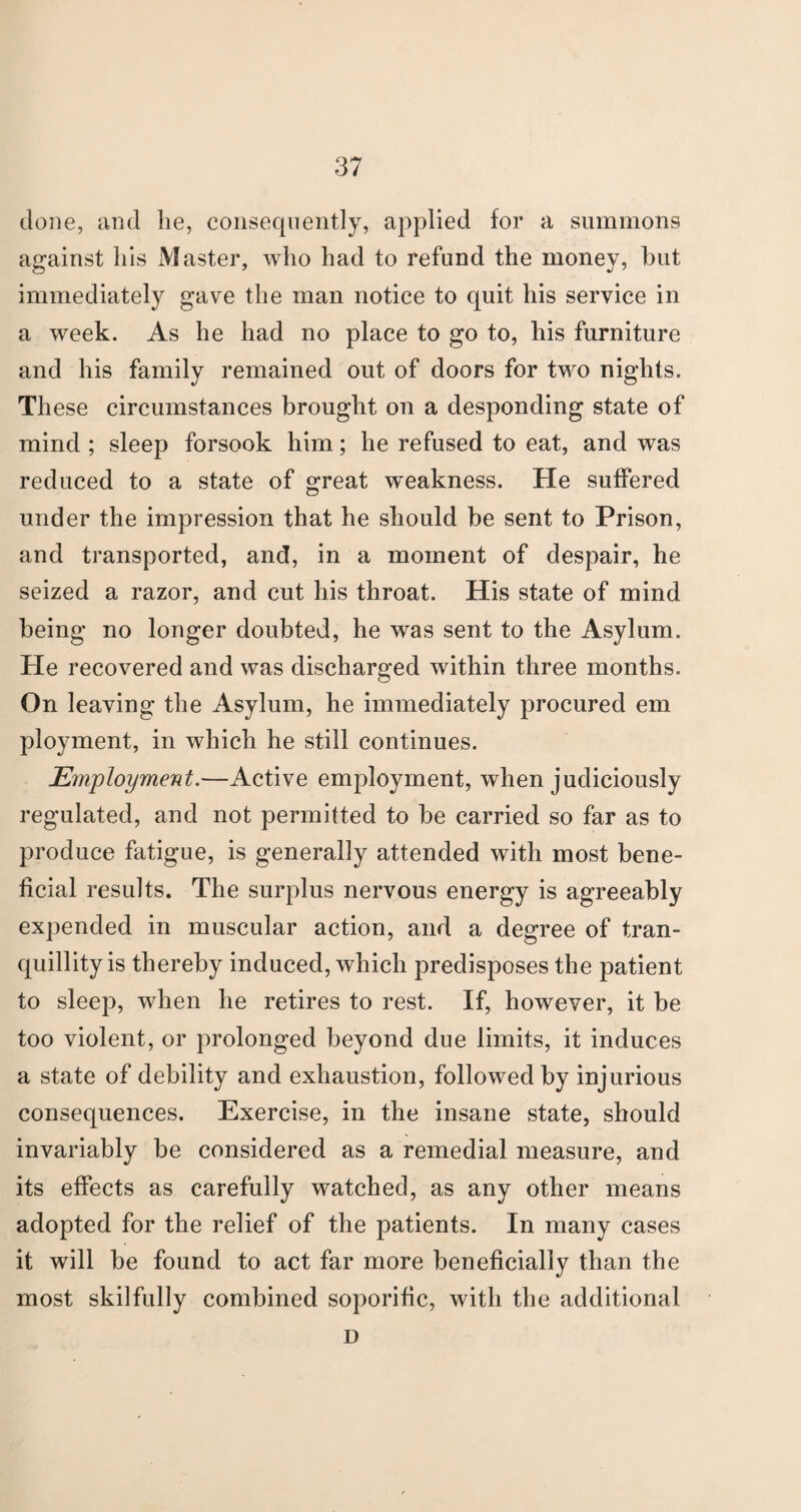 clone, and lie, consequently, applied for a summons against liis Master, who had to refund the money, but immediately gave the man notice to quit his service in a week. As he had no place to go to, his furniture and his family remained out of doors for two nights. These circumstances brought on a desponding state of mind ; sleep forsook him; he refused to eat, and was reduced to a state of great weakness. He suffered under the impression that he should be sent to Prison, and transported, and, in a moment of despair, he seized a razor, and cut his throat. His state of mind being no longer doubted, he was sent to the Asylum. He recovered and was discharged within three months. On leaving the Asylum, he immediately procured em ployment, in which he still continues. Employment.—Active employment, when judiciously regulated, and not permitted to be carried so far as to produce fatigue, is generally attended with most bene¬ ficial results. The surplus nervous energy is agreeably expended in muscular action, and a degree of tran¬ quillity is thereby induced, which predisposes the patient to sleep, when he retires to rest. If, however, it be too violent, or prolonged beyond due limits, it induces a state of debility and exhaustion, followed by injurious consequences. Exercise, in the insane state, should invariably be considered as a remedial measure, and its effects as carefully watched, as any other means adopted for the relief of the patients. In many cases it will be found to act far more beneficially than the most skilfully combined soporific, with the additional D
