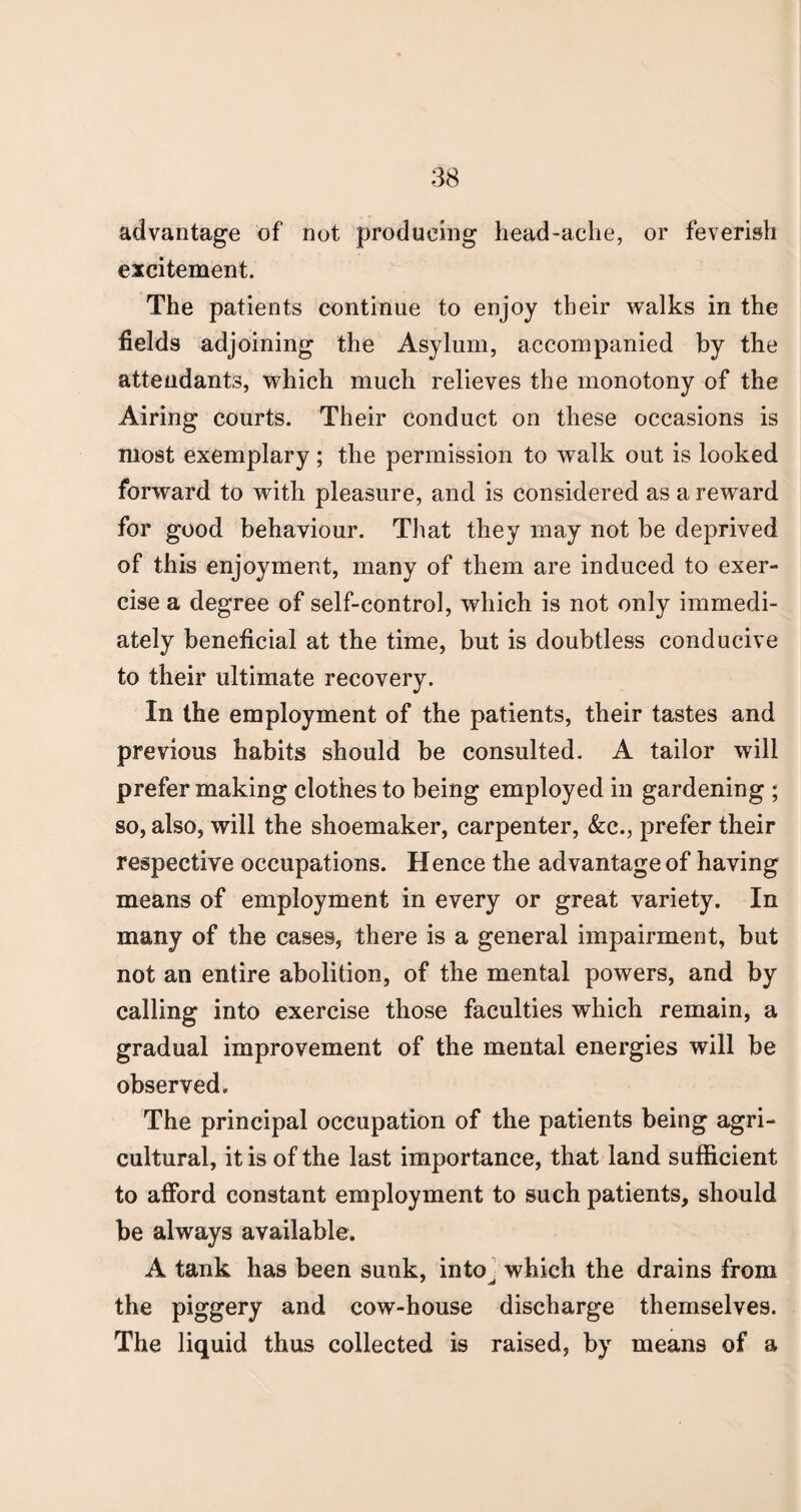 advantage of not producing head-ache, or feverish excitement. The patients continue to enjoy their walks in the fields adjoining the Asylum, accompanied by the attendants, which much relieves the monotony of the Airing courts. Their conduct on these occasions is most exemplary ; the permission to walk out is looked forward to with pleasure, and is considered as a reward for good behaviour. That they may not be deprived of this enjoyment, many of them are induced to exer¬ cise a degree of self-control, which is not only immedi¬ ately beneficial at the time, but is doubtless conducive to their ultimate recovery. In the employment of the patients, their tastes and previous habits should be consulted. A tailor will prefer making clothes to being employed in gardening ; so, also, will the shoemaker, carpenter, &c., prefer their respective occupations. Hence the advantage of having means of employment in every or great variety. In many of the cases, there is a general impairment, but not an entire abolition, of the mental powers, and by calling into exercise those faculties which remain, a gradual improvement of the mental energies will be observed. The principal occupation of the patients being agri¬ cultural, it is of the last importance, that land sufficient to afford constant employment to such patients, should be always available. A tank has been sunk, into^ which the drains from the piggery and cow-house discharge themselves. The liquid thus collected is raised, by means of a