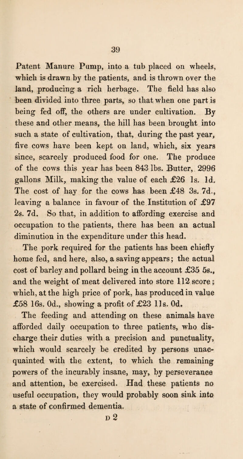 Patent Manure Pump, into a tub placed on wheels, which is drawn by the patients, and is thrown over the land, producing a rich herbage. The field has also been divided into three parts, so that when one part is being fed off, the others are under cultivation. By these and other means, the hill has been brought into such a state of cultivation, that, during the past year, five cows have been kept on land, which, six years since, scarcely produced food for one. The produce of the cows this year has been 843 lbs. Butter, 2996 gallons Milk, making the value of each £26 Is. Id. The cost of hay for the cows has been £48 3s. 7d., leaving a balance in favour of the Institution of £97 2s. 7d. So that, in addition to affording exercise and occupation to the patients, there has been an actual diminution in the expenditure under this head. The pork required for the patients has been chiefly home fed, and here, also, a saving appears; the actual cost of barley and pollard being in the account £35 5s., and the weight of meat delivered into store 112 score; which, at the high price of pork, has produced in value £58 16s. Od., showing a profit of £23 11s. Od. The feeding and attending on these animals have afforded daily occupation to three patients, who dis¬ charge their duties with a precision and punctuality, which would scarcely be credited by persons unac» quainted with the extent, to which the remaining powers of the incurably insane, may, by perseverance and attention, be exercised. Had these patients no useful occupation, they would probably soon sink into a state of confirmed dementia, D 2