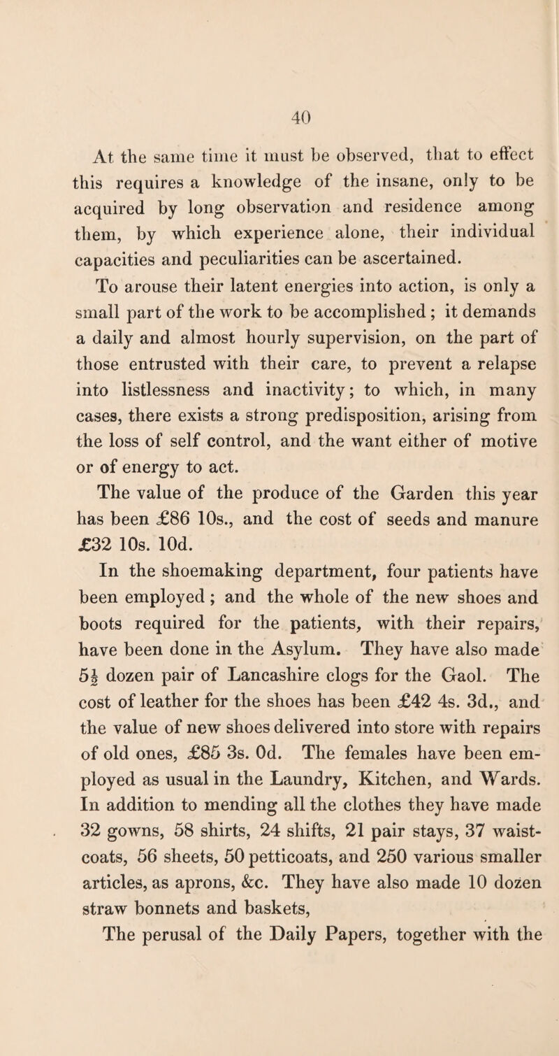At the same time it must be observed, that to effect this requires a knowledge of the insane, only to be acquired by long observation and residence among them, by which experience alone, their individual capacities and peculiarities can be ascertained. To arouse their latent energies into action, is only a small part of the work to be accomplished ; it demands a daily and almost hourly supervision, on the part of those entrusted with their care, to prevent a relapse into listlessness and inactivity; to which, in many cases, there exists a strong predisposition, arising from the loss of self control, and the want either of motive or of energy to act. The value of the produce of the Garden this year has been £86 10s., and the cost of seeds and manure £32 10s. lOd. In the shoemaking department, four patients have been employed; and the whole of the new shoes and boots required for the patients, with their repairs, have been done in the Asylum. They have also made 5| dozen pair of Lancashire clogs for the Gaol. The cost of leather for the shoes has been £42 4s. 3d., and the value of new shoes delivered into store with repairs of old ones, £85 3s. Od. The females have been em¬ ployed as usual in the Laundry, Kitchen, and Wards. In addition to mending all the clothes they have made 32 gowns, 58 shirts, 24 shifts, 21 pair stays, 37 waist¬ coats, 56 sheets, 50 petticoats, and 250 various smaller articles, as aprons, &c. They have also made 10 dozen straw bonnets and baskets, The perusal of the Daily Papers, together with the