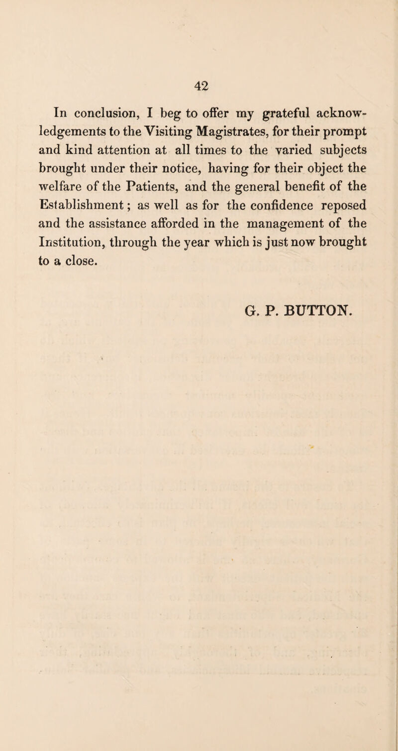 In conclusion, I beg to offer my grateful acknow¬ ledgements to the Visiting Magistrates, for their prompt and kind attention at all times to the varied subjects brought under their notice, having for their object the welfare of the Patients, and the general benefit of the Establishment; as well as for the confidence reposed and the assistance afforded in the management of the Institution, through the year which is just now brought to a close. G. P. BUTTON.