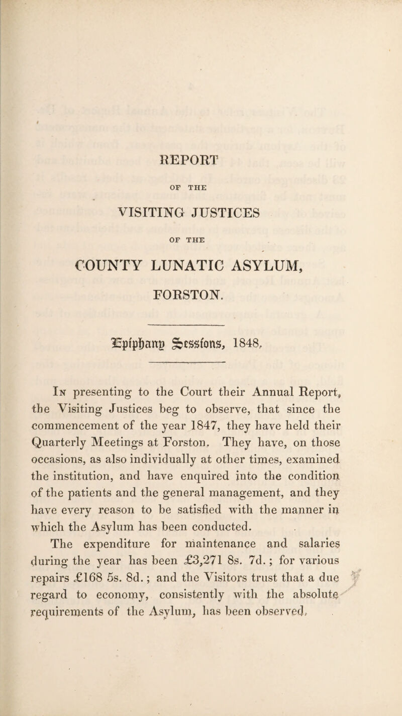 REPORT OF THE VISITING JUSTICES OF THE COUNTY LUNATIC ASYLUM, FORSTON, ISptpijattg Sessions, 1848, In presenting to the Court their Annual Report* the Visiting Justices beg to observe, that since the commencement of the year 1847, they have held their Quarterly Meetings at Forston, They have, on those occasions, as also individually at other times, examined the institution, and have enquired into the condition of the patients and the general management, and they have every reason to be satisfied with the manner in which the Asylum has been conducted. The expenditure for maintenance and salaries during the year has been £3,271 8s. 7d.; for various repairs £168 5s. 8d.; and the Visitors trust that a due regard to economy, consistently with the absolute requirements of the Asylum, has been observed.