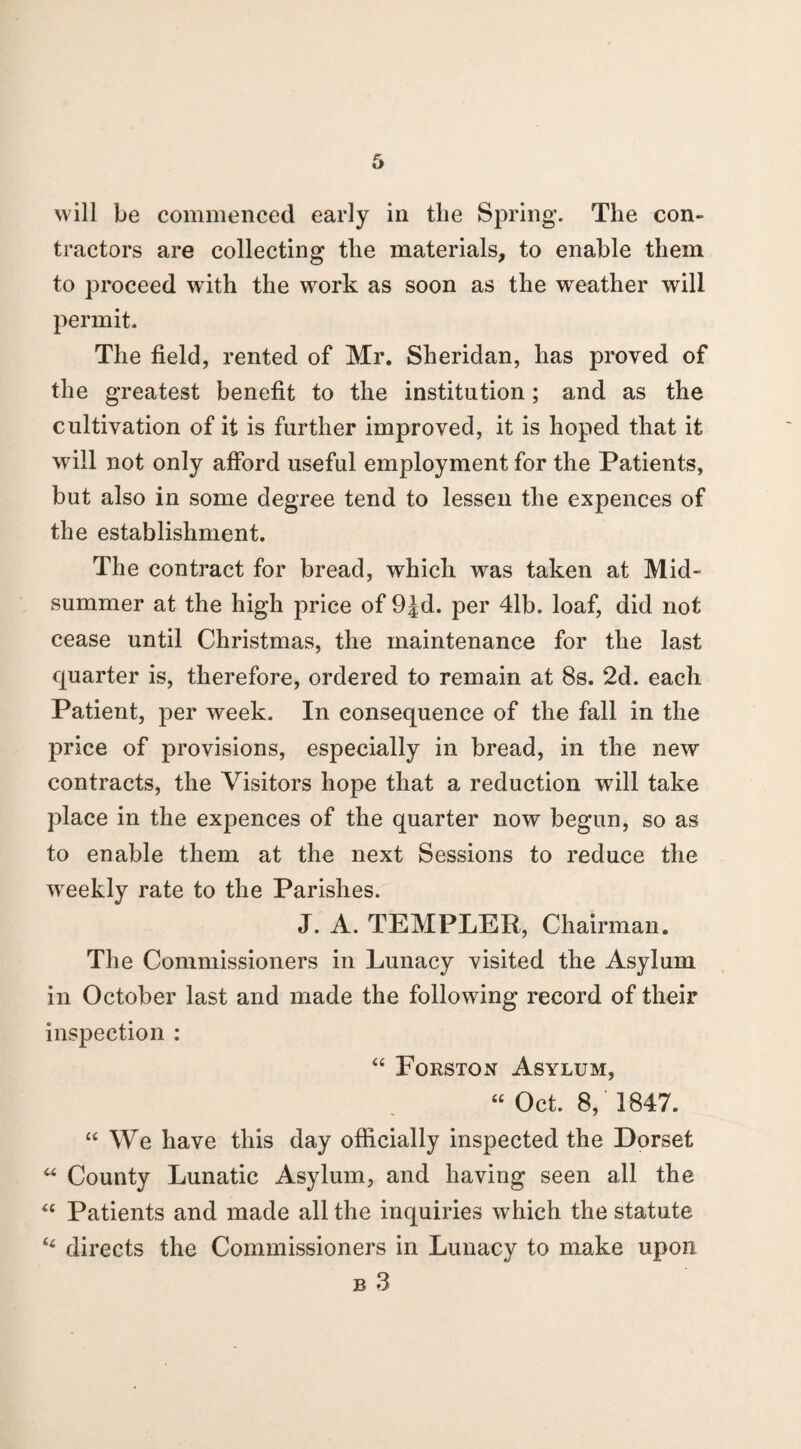 tractors are collecting the materials, to enable them to proceed with the work as soon as the weather will permit. The field, rented of Mr. Sheridan, has proved of the greatest benefit to the institution; and as the cultivation of it is further improved, it is hoped that it will not only afford useful employment for the Patients, but also in some degree tend to lessen the expences of the establishment. The contract for bread, which was taken at Mid¬ summer at the high price of 9Jd. per 41b. loaf, did not cease until Christmas, the maintenance for the last quarter is, therefore, ordered to remain at 8s. 2d. each Patient, per week. In consequence of the fall in the price of provisions, especially in bread, in the new contracts, the Visitors hope that a reduction will take place in the expences of the quarter now begun, so as to enable them at the next Sessions to reduce the weekly rate to the Parishes. J. A. TEMFLER, Chairman. The Commissioners in Lunacy visited the Asylum in October last and made the following record of their inspection : “ Forston Asylum, “ Oct. 8, 1847. “ We have this day officially inspected the Dorset u County Lunatic Asylum, and having seen all the u Patients and made all the inquiries which the statute “ directs the Commissioners in Lunacy to make upon b 3