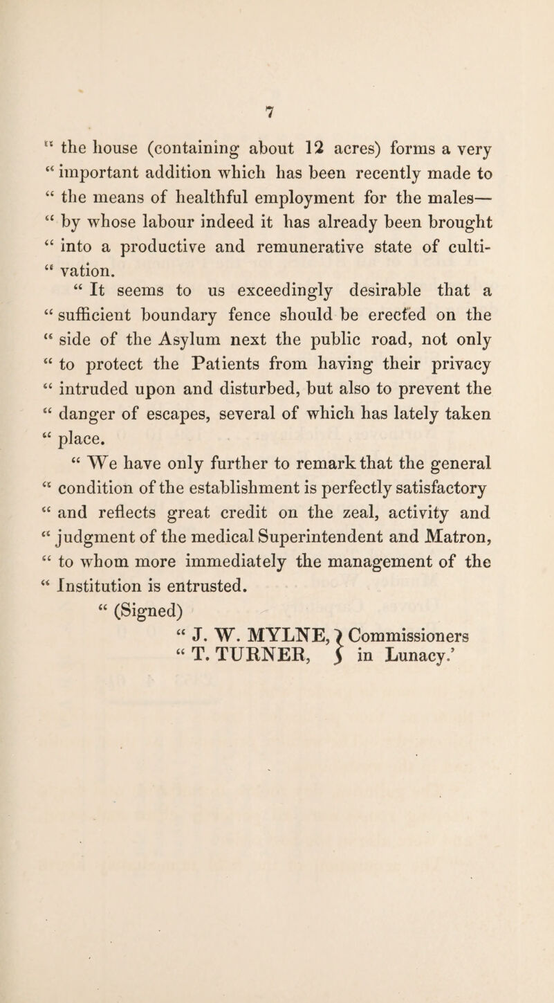 u the house (containing about 12 acres) forms a very “ important addition which has been recently made to “ the means of healthful employment for the males— “ by whose labour indeed it has already been brought “ into a productive and remunerative state of culti- “ vation. “ It seems to us exceedingly desirable that a “ sufficient boundary fence should be erected on the u side of the Asylum next the public road, not only “ to protect the Patients from having their privacy “ intruded upon and disturbed, but also to prevent the “ danger of escapes, several of which has lately taken “ place. “ We have only further to remark that the general “ condition of the establishment is perfectly satisfactory “ and reflects great credit on the zeal, activity and “ judgment of the medical Superintendent and Matron, “ to whom more immediately the management of the “ Institution is entrusted. “ (Signed) “ J. W. MYLNE,} Commissioners “ T. TURNER, 5 in Lunacy/