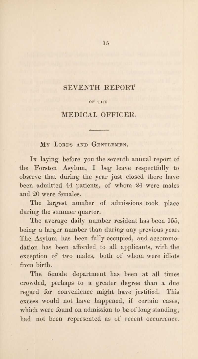 SEVENTH REPORT OF THE MEDICAL OFFICER, My Lords and Gentlemen, In laying before you the seventh annual report of the Forston Asylum, I beg leave respectfully to observe that during the year just closed there have been admitted 44 patients, of whom 24 were males and 20 were females. The largest number of admissions took place during the summer quarter. The average daily number resident has been 155, being a larger number than during any previous year. The Asylum has been fully occupied, and accommo¬ dation has been afforded to all applicants, with the exception of two males, both of whom were idiots from birth. The female department has been at all times crowded, perhaps to a greater degree than a due regard for convenience might have justified. This excess would not have happened, if certain cases, which were found on admission to be of long standing, had not been represented as of recent occurrence.