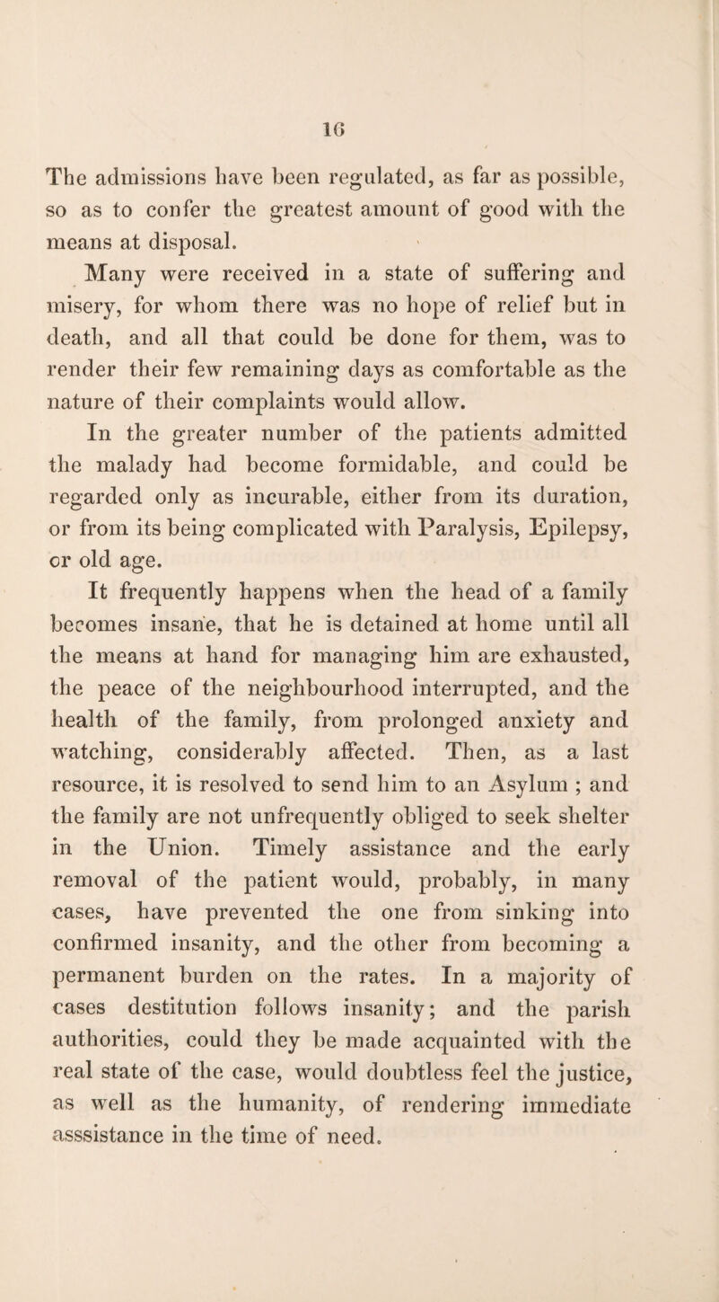 1G The admissions have been regulated, as far as possible, so as to confer the greatest amount of good with the means at disposal. Many were received in a state of suffering and misery, for whom there was no hope of relief but in death, and all that could be done for them, was to render their few remaining days as comfortable as the nature of their complaints would allow. In the greater number of the patients admitted the malady had become formidable, and could be regarded only as incurable, either from its duration, or from its being complicated with Paralysis, Epilepsy, or old age. It frequently happens when the head of a family becomes insane, that he is detained at home until all the means at hand for managing him are exhausted, the peace of the neighbourhood interrupted, and the health of the family, from prolonged anxiety and watching, considerably affected. Then, as a last resource, it is resolved to send him to an Asylum ; and the family are not unfrequently obliged to seek shelter in the Union. Timely assistance and the early removal of the patient would, probably, in many cases, have prevented the one from sinking into confirmed insanity, and the other from becoming a permanent burden on the rates. In a majority of cases destitution follows insanity; and the parish authorities, could they be made acquainted with the real state of the case, wrould doubtless feel the justice, as wrell as the humanity, of rendering immediate asssistance in the time of need.